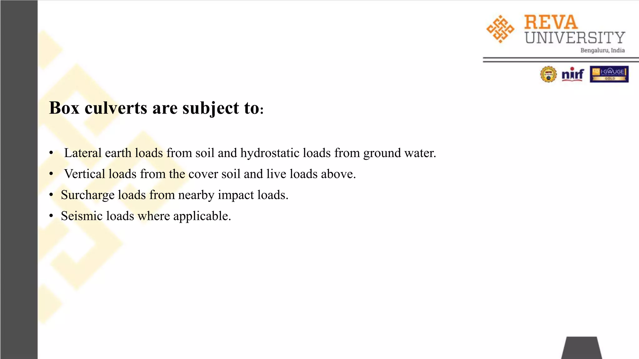 Box culverts are subject to:
• Lateral earth loads from soil and hydrostatic loads from ground water.
• Vertical loads from the cover soil and live loads above.
• Surcharge loads from nearby impact loads.
• Seismic loads where applicable.
 