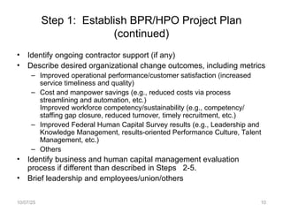 Step 1: Establish BPR/HPO Project Plan
(continued)
• Identify ongoing contractor support (if any)
• Describe desired organizational change outcomes, including metrics
– Improved operational performance/customer satisfaction (increased
service timeliness and quality)
– Cost and manpower savings (e.g., reduced costs via process
streamlining and automation, etc.)
Improved workforce competency/sustainability (e.g., competency/
staffing gap closure, reduced turnover, timely recruitment, etc.)
– Improved Federal Human Capital Survey results (e.g., Leadership and
Knowledge Management, results-oriented Performance Culture, Talent
Management, etc.)
– Others
• Identify business and human capital management evaluation
process if different than described in Steps 2-5.
• Brief leadership and employees/union/others
10/07/25 10
 