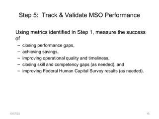 Step 5: Track & Validate MSO Performance
Using metrics identified in Step 1, measure the success
of
– closing performance gaps,
– achieving savings,
– improving operational quality and timeliness,
– closing skill and competency gaps (as needed), and
– improving Federal Human Capital Survey results (as needed).
10/07/25 15
 