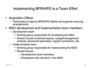Implementing BPR/HPO is a Team Effort
• Acquisition Officer
– Participates in agency BPR/HPO efforts and supports sourcing
arrangements
• MSO development and implementation team members
– Development team
• Working group responsible for developing the MSO
• Should include functional experts, budget/management
analysts, personnel specialists, support contractors, etc.
– Implementation team
• Working group responsible for implementing the MSO
• Should include
– Development team members
– Employees who will work in the MSO
10/07/25 16
 