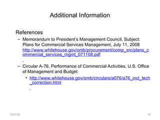 Additional Information
References
– Memorandum to President’s Management Council, Subject:
Plans for Commercial Services Management, July 11, 2008
http://www.whitehouse.gov/omb/procurement/comp_src/plans_c
ommercial_services_mgmt_071108.pdf
– Circular A-76, Performance of Commercial Activities, U.S. Office
of Management and Budget
• http://www.whitehouse.gov/omb/circulars/a076/a76_incl_tech
_correction.html
10/07/25 18
 