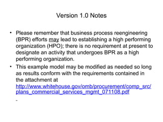 Version 1.0 Notes
• Please remember that business process reengineering
(BPR) efforts may lead to establishing a high performing
organization (HPO); there is no requirement at present to
designate an activity that undergoes BPR as a high
performing organization.
• This example model may be modified as needed so long
as results conform with the requirements contained in
the attachment at
http://www.whitehouse.gov/omb/procurement/comp_src/
plans_commercial_services_mgmt_071108.pdf
 