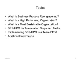 Topics
• What is Business Process Reengineering?
• What is a High Performing Organization?
• What is a Most Sustainable Organization?
• BPR/HPO Implementation Steps and Tasks
• Implementing BPR/HPO is a Team Effort
• Additional Information
10/07/25 3
 