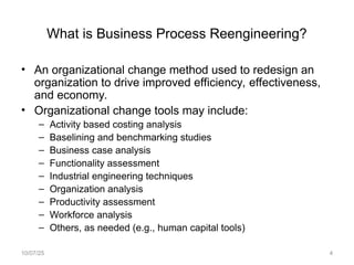 What is Business Process Reengineering?
• An organizational change method used to redesign an
organization to drive improved efficiency, effectiveness,
and economy.
• Organizational change tools may include:
– Activity based costing analysis
– Baselining and benchmarking studies
– Business case analysis
– Functionality assessment
– Industrial engineering techniques
– Organization analysis
– Productivity assessment
– Workforce analysis
– Others, as needed (e.g., human capital tools)
10/07/25 4
 
