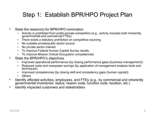 Step 1: Establish BPR/HPO Project Plan
• State the reason(s) for BPR/HPO nomination
– Activity is prohibited from public-private competition (e.g., activity includes both inherently
governmental and commercial FTEs)
– There exists a statutory prohibition on competitive sourcing
– No suitable private/public sector source
– No private sector interest
– To improve Federal Human Capital Survey results
– To improve Mission Critical Occupation competencies
• State the BPR/HPO’s objectives
– Improved operational performance (by closing performance gaps (business management))
– Reduced costs and manpower savings (by application of management analysis tools and
techniques)
– Improved competencies (by closing skill and competency gaps (human capital))
– Others
• Identify affected activities, employees, and FTEs (e.g., by commercial and inherently
governmental inventories’ status, reason code, function code, location, etc.)
• Identify impacted customers and stakeholders
10/07/25 9
 