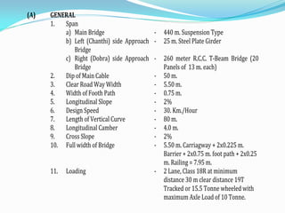 (A) GENERAL
1. Span
a) Main Bridge - 440 m. Suspension Type
b) Left (Chanthi) side Approach
Bridge
- 25 m. Steel Plate Girder
c) Right (Dobra) side Approach
Bridge
- 260 meter R.C.C. T-Beam Bridge (20
Panels of 13 m. each)
2. Dip of Main Cable - 50 m.
3. Clear Road Way Width - 5.50 m.
4. Width of Footh Path - 0.75 m.
5. Longitudinal Slope - 2%
6. Design Speed - 30. Km./Hour
7. Length of Vertical Curve - 80 m.
8. Longitudinal Camber - 4.0 m.
9. Cross Slope - 2%
10. Full width of Bridge - 5.50 m. Carriagway + 2x0.225 m.
Barrier + 2x0.75 m. foot path + 2x0.25
m. Railing = 7.95 m.
11. Loading - 2 Lane, Class 18R at minimum
distance 30 m clear distance 19T
Tracked or 15.5 Tonne wheeled with
maximum Axle Load of 10 Tonne.
 