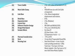 (G) Tower Saddle - 4 No. with radius of Curvature of 1.32
m.
(H) Main Cable Clamp - 450x400 mm size with 3x4Cable
arrangement.
(I) Link Shoe - 4 No. Allows longitudinal
displacement and rotation.
(J) Wind Shoe - 8 No.
(K) Expansion Joint - 2 No. (Modular)
(L) Central Stay - 2 No.
(M) Software Used for Design - RM 2009 and MIDAS/CIVIL
(N) Design Wind Speed - 39 m./sec (140.40 Km/Hr)
(O) Seismic Effects - For Zone IV
(Z) Zone Factor – 0.24
(I) Importance Factor – 1.2
(P) Thermal Consideration - - 50C to 450C
(Q) Deck - 14 mm thick Trapezoidal Closed Rib.
(R) Wearing Coat - Steel Deck Primer + 4 mm. Acrylic
water proofing membrane + 200µ
Tack Coat + Two layer of 25 mm
Mastic Asphalt + One Top Layer of 12
mm. thick Stone Mastic Asphalt.
 