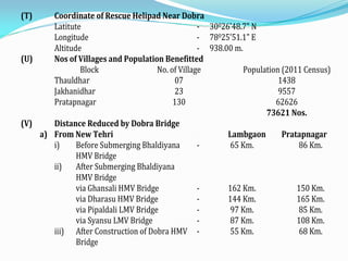(T) Coordinate of Rescue Helipad Near Dobra
Latitute - 30026'48.7" N
Longitude - 78025'51.1" E
Altitude - 938.00 m.
(U) Nos of Villages and Population Benefitted
Block No. of Village Population (2011 Census)
Thauldhar 07 1438
Jakhanidhar 23 9557
Pratapnagar 130 62626
73621 Nos.
(V) Distance Reduced by Dobra Bridge
a) From New Tehri Lambgaon Pratapnagar
i) Before Submerging Bhaldiyana
HMV Bridge
- 65 Km. 86 Km.
ii) After Submerging Bhaldiyana
HMV Bridge
via Ghansali HMV Bridge - 162 Km. 150 Km.
via Dharasu HMV Bridge - 144 Km. 165 Km.
via Pipaldali LMV Bridge - 97 Km. 85 Km.
via Syansu LMV Bridge - 87 Km. 108 Km.
iii) After Construction of Dobra HMV
Bridge
- 55 Km. 68 Km.
 