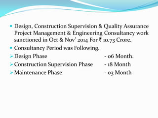  Design, Construction Supervision & Quality Assurance
Project Management & Engineering Consultancy work
sanctioned in Oct & Nov’ 2014 For ` 10.73 Crore.
 Consultancy Period was Following.
Design Phase - 06 Month.
Construction Supervision Phase - 18 Month
Maintenance Phase - 03 Month
 