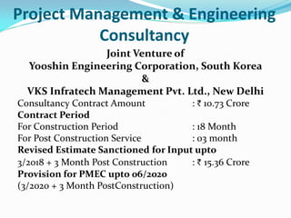 Project Management & Engineering
Consultancy
Joint Venture of
Yooshin Engineering Corporation, South Korea
&
VKS Infratech Management Pvt. Ltd., New Delhi
Consultancy Contract Amount : ` 10.73 Crore
Contract Period
For Construction Period : 18 Month
For Post Construction Service : 03 month
Revised Estimate Sanctioned for Input upto
3/2018 + 3 Month Post Construction : ` 15.36 Crore
Provision for PMEC upto 06/2020
(3/2020 + 3 Month PostConstruction)
 