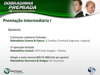 Premiação Intermediária I
Gestores
• 2 primeiros cadastros fechados
Dobradinha Cinema & Pipoca: 2 Combos Cinemark (ingresso + pipoca)
• 1ª operação fechada
Dobradinha musical: DVD Ivete Sangalo – Duetos
• Atingir a meta mensal (R$175.000/mês por gestor)
Dobradinha Churrasco & Amigos: Kit churrasco
 