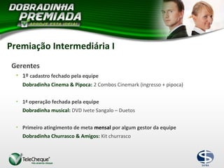Gerentes
• 1º cadastro fechado pela equipe
Dobradinha Cinema & Pipoca: 2 Combos Cinemark (ingresso + pipoca)
• 1ª operação fechada pela equipe
Dobradinha musical: DVD Ivete Sangalo – Duetos
• Primeiro atingimento de meta mensal por algum gestor da equipe
Dobradinha Churrasco & Amigos: Kit churrasco
Premiação Intermediária I
 