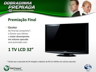 1 TV LCD 32”
• Gestor
Ao final da campanha*,
o Gestor que obtiver
o maior desempenho
em volume operado
será premiado com:
* Desde que a operação de SP atingido o objetivo de R$ 3,5 milhões em volume operado.
Premiação Final
 