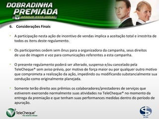 6. Considerações Finais
• A participação nesta ação de incentivo de vendas implica a aceitação total e irrestrita de
todos os itens deste regulamento.
• Os participantes cedem sem ônus para a organizadora da campanha, seus direitos
de uso de imagem e voz para comunicações referentes a esta campanha.
• O presente regulamento poderá ser alterado, suspenso e/ou cancelado pela
TeleCheque® sem aviso prévio, por motivo de força maior ou por qualquer outro motivo
que comprometa a realização da ação, impedindo ou modificando substancialmente sua
condução como originalmente planejada.
• Somente terão direito aos prêmios os colaboradores/prestadores de serviços que
estiverem exercendo normalmente suas atividades na TeleCheque® no momento da
entrega da premiação e que tenham suas performances medidas dentro do período de
apuração.
 