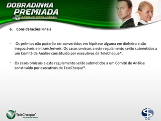 6. Considerações Finais
• Os prêmios não poderão ser convertidos em hipótese alguma em dinheiro e são
inegociáveis e intransferíveis. Os casos omissos a este regulamento serão submetidos a
um Comitê de Análise constituído por executivos da TeleCheque®.
• Os casos omissos a este regulamento serão submetidos a um Comitê de Análise
constituído por executivos da TeleCheque®.
 