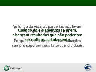 Ao longo da vida, as parcerias nos levam
a importantes conquistas.
Porque os resultados das combinações
sempre superam seus fatores individuais.
Quando dois elementos se unem,
alcançam resultados que não poderiam
ser obtidos isoladamente.
 