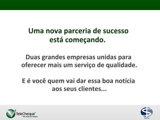 Uma nova parceria de sucesso
está começando.
Duas grandes empresas unidas para
oferecer mais um serviço de qualidade.
E é você quem vai dar essa boa notícia
aos seus clientes...
 