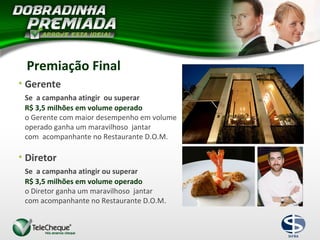 • Gerente
Se a campanha atingir ou superar
R$ 3,5 milhões em volume operado
o Gerente com maior desempenho em volume
operado ganha um maravilhoso jantar
com acompanhante no Restaurante D.O.M.
• Diretor
Se a campanha atingir ou superar
R$ 3,5 milhões em volume operado
o Diretor ganha um maravilhoso jantar
com acompanhante no Restaurante D.O.M.
Premiação Final
 