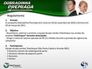 • Regulamento
1. Período
A campanha Dobradinha Premiada tem início em 03 de novembro de 2010 e término em
03 de março de 2011.
2. Objetivo
· Reconhecer, valorizar e premiar a equipe de pós-vendas Telecheque nas vendas do
produto TeleCheque® Garantia Antecipada.
· Atingir a meta de volume operado de R$ 3,5 milhões durante o período de vigência da
campanha.
3. Participantes
Equipe de pós-vendas Telecheque (São Paulo Capital e Grande ABC):
· 4 Gestores clientes de médio/grande porte
· 1 Gestores clientes de pequeno porte
· 2 Gerentes
· 1 Diretor
 