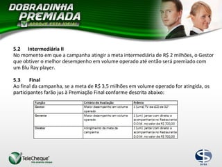 5.2 Intermediária II
No momento em que a campanha atingir a meta intermediária de R$ 2 milhões, o Gestor
que obtiver o melhor desempenho em volume operado até então será premiado com
um Blu Ray player.
5.3 Final
Ao final da campanha, se a meta de R$ 3,5 milhões em volume operado for atingida, os
participantes farão jus à Premiação Final conforme descrita abaixo:
 