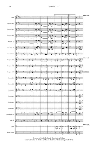 &
&
&
&
&
&
&
&
&
&
&
&
&
?
?
?
?
?
÷
÷
bb
bb
b
bb
b
bb
b
bb
b
bb
bb
b
bb
bb
b
bb
b
bb
b
bb
bb
bb
bb
bb
bb
bb
bb
b
bb
bb
b
bb
bb
b
bb
b
bb
b
..
..
..
..
..
..
..
..
..
..
..
..
..
..
..
..
..
..
..
..
Flauta
Clarineta Bb 1
Clarineta Bb 2
Clarineta Bb 3
Sax Alto Eb
Sax Tenor Bb
Sax Barítono
Trompete Bb 1
Trompete Bb 2
Trompete Bb 3
Trompa F 1
Trompa F 2
Trompa F 3
Trombone 1
Trombone 2
Trombone 3
Bombardino Bb
Tuba Bb
Tarol
Bombo-Pratos
108
∑
œ œ
œ œ
œ œ
œ œ
œ œ
J
œ ‰ œ
108
∑
∑
∑
J
œ œ
J
œ
J
œ œ
J
œ
j
œ œ
j
œ
∑
∑
∑
œ œ
J
œ ‰ œ
∑
∑
∑
˙
˙
˙
˙
˙
J
œ ‰ œ œ
3
œ œ œ
3
œ œ œ
3
œ œ œ
‰ ≈
R
œ œ œ
‰ ≈
r
œ œ œ
‰ ≈ r
œ œ œ
∑
∑
∑
˙
J
œ ‰ œ œ
∑
∑
∑
œ œ œ œ
œ œ œ œ
œ œ œ œ
œ œ œ œ
œ œ œ œ
J
œ ‰ œ
˙
˙
˙
J
œ œ
J
œ
j
œ œ
j
œ
j
œ œ
j
œ
∑
∑
∑
œ œ œ œ
J
œ ‰ œ
∑
∑
∑
˙
˙
˙
˙
˙
j
œ ‰ œ œ
3
œ œ œ
3
œ œ œ
3
œ œ œ
‰ ≈
R
œ œ œ
‰ ≈ r
œ œ œ
‰ ≈ r
œ œ œ
∑
∑
∑
˙
J
œ ‰ œ œ
∑
∑
∑
œ œ œ œ
œ œ œ œ
œ œ œ œ
œ œ œ œ
œ œ œ œ
j
œ ‰ œ
œ
œ
œ
œ
œ
œ
J
œ œ
J
œ
j
œ œ
j
œ
j
œ œ
j
œ
∑
∑
∑
œ œ œ œ
J
œ ‰ œ
∑
∑
1.
∑
˙
˙
˙
˙
˙
J
œ ‰ œ
3
œ œ œ
3
œ œ œ
3
œ œ œ
‰ ≈
R
œ œ œ
‰ ≈
r
œ œ œ
‰ ≈ r
œ œ œ
∑
∑
∑
˙
J
œ ‰ œ
Û≈Û Û Û
Û Û
∑
œ œ œ œ
œ œ œ œ
œ œ œ œ
œ œ œ œ
œ œ œ œ
J
œ ‰ œ
J
œ ‰ Œ
J
œ ‰ Œ
J
œ ‰ Œ
J
œ ‰ œ
j
œ ‰ œ
j
œ
‰
œ
∑
∑
∑
œ œ œ œ
J
œ ‰
œ
J
Û ‰ Û
J
Û ‰ Û
2.
∑
˙
˙
˙
˙
˙
J
œ ‰ œ
3
œ œ œ
3
œ œ œ
3
œ œ œ
‰ ≈
R
œ œ œ
‰ ≈
r
œ œ œ
‰ ≈ r
œ œ œ
∑
∑
∑
˙
J
œ ‰ œ
Û≈ Û Û Û
Û Û
D.S. al Coda
Œ
œn
j
œ
‰ œn
j
œ
‰ œ
j
œ
‰ œ
J
œ ‰ Œ
J
œ ‰ 3
œ œ œ
J
œ ‰
œ
D.S. al Coda
J
œ ‰ 3
œ œ œ
J
œ ‰ 3
œ œ œ
J
œ ‰ 3
œ œ œ
J
œ ‰ œ
j
œ ‰ œ
j
œ
‰
œn
Œ
3
œ œ œ
Œ
3
œ œ œ
Œ
3
œ œ œ
J
œ
‰
3
œ œ œ
J
œ ‰
œ
D.S. al Coda
J
Û ‰ Û
J
Û ‰ Û
∑
Dobrado 18214
Governo do Estado do Ceará - Secretaria da Cultura
Sistema Estadual de Bandas de Música - Partitura Editada em Agosto de 2012
 