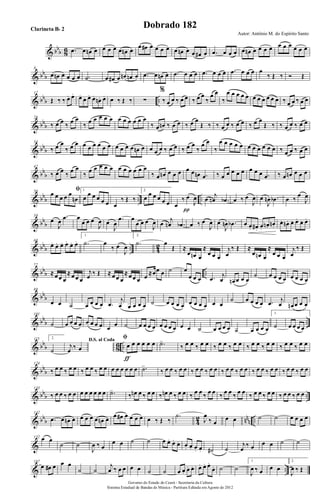 & bbb 86 .œ œ œn œ œ œ œ œ œn œ
œ œ# œ œ œ œ œ œn œ œ œ# œ .œ œ œ œ œ œn œ œ œ œ œ œ œ œ œ œ
& bb
b
8
œ œn œ œ œ œ .˙ œ œ# œ œn œn œ .œ œ œn œ .œ œ œ œ .œ œ œ œ .œ œ œ œ œ
‰ Œ ‰ Ó Œ
& bbb ..
17
Œ ‰ ‰ œ. œ. œ.
œ. œ. œ.
œn. œ. œ ‰ Œ ‰ ∑
%
‰ œ œ ‰ œ œ ‰ œ œ
‰
œ œ
‰
œ œ œ œ œ œ œ œ œ œ œ ‰ œ œ ‰ œ œ
& bbb
26
‰ œ œ ‰ œ œ
‰ œ œ œ œ œ œ œ œ œ œ œ
‰ œ œn ‰ œ œ ‰ œ œ
Œ ‰ ‰ œ œ ‰ œ œ ‰ œ œ
Œ ‰ ‰ œ œ ‰ œ œ
& bbb
34
‰ œ œ
‰ œ œ œ œ œ œ œ œ œ œ œ œ œn œ œ œ œ ‰ œ œ ‰ œ œ
‰
œ œ
‰
œ œ œ œ œ œ œ œ œ œ œ ‰ œ œ ‰ œ œ
& bb
b
42
‰ œ œ ‰ œ œ
‰ œ œ œ œ œ œ œ œ œ œ œ
‰ œ œn œ œ œ œ œ œn .œ ‰ œ œ œ œ œ œ œ œ .œ ‰ œ œn œ œ œ
& bbb .. ..
50 ﬁœ œ œ œ œ
œn
1.
œ
œ œ œ œ œ œ
‰ Œ ‰
2.
œ
œ œ œ œ œ œ
‰ œ
J
œ
π
œ
j
œn .œb œ ‰ œ
J
œ œ
J
œn .œb œ ‰
œ
J
œ
& bb
b
59
œ
J
œ
.œ œ
œ œ œ
J
œ œ
J
œ
.œ œ
œ œ œ
J
œ œ
j
œn .œb œ ‰ œ
J
œ œ
J
œn .œb œ œ. œ# . œ.
œn. œn.
œ. œn . œ. œ. œ. œ.
& bbb .. 42
68
œ. œ. œ. œ. œ. œ.
1.
.˙ œ
‰ œ
J
œ
2.
.˙ œ
Œ ≈
œ œn œ
≈
œ œ œ
j
œ
‰ Œ ≈
œ œn œ
≈
œ œ œ
j
œ
‰ Œ
& bbb ..
77
≈œ œ œ
≈œ œ œ
j
œ ‰ Œ ≈œ œ œ
≈œ œ œ œ ≈œœ œ ˙ œ
œ œ œ .œ j
œ œn œ œ œ
˙ œ œ œ œ œ œ œ œ
& bbb
88
œ œ ˙ œ œ œ œ .œ
j
œ œ œ œ œ ˙ œ œ œ œ œ œ œ œ œ œ
˙ œ œ œ œ .œ j
œ œn œ œ œ
& bb
b ..
101
˙ œ œ œ œ œ œ œ œ œ œ ˙ œ œ œ œ œ œ œ œ œ œ ˙ œ œ œ œ ˙ œ œ œ œ
1.
˙ œ œ œ œ
& bbb 86 ..
115 2.
˙
D.S. al Coda
j
œ ‰ œ
ﬁ
œ œ œ œ œ œ
ƒ
.˙>
‰ œ œ ‰ œ œ ‰ œ œ ‰ œ œ ‰ œ œ ‰ œ œ ‰ œ œ ‰ œ œ
& bb
b
124
‰ œ œ ‰ œ œ ‰ œ œ ‰ œ œ œ œ œ œ œ œ .˙>
‰ œ œ ‰ œ œ ‰ œ œ ‰ œ œ ‰ œ œ ‰ œ œ ‰ œ œ ‰ œ œ ‰ œ œ ‰ œ œ
& bbb ..
133
‰ œ œ ‰ œ œ œ œ œ œ œ œ .˙>
‰ œn œ ‰ œ œ ‰ œn œ ‰ œ œ ‰ œ œ ‰ œ œ ‰ œ œ ‰ œ œ ‰ œ œ ‰ œ œ ‰ œ œ ‰ œ œ
& bbb 4
2 nnn ..
142
.œ œ œn œ œ œ œ œ œn œ œ œ# œ œ œ œ œ ‰ Œ ‰
.˙
J
œ
‰ œ
œ œ ˙ ˙ œ œ œ œ
&
152 œ œ
˙ ˙
J
œ ‰ œ
œ œ ˙ ˙ œ œ. œ. œ. œ. œ. œ. œ. ˙# ˙
j
œ
‰ œ œ œ ˙ ˙
& ..
167
œ œ# œ œ œ
˙ ˙
j
œ ‰ œ œ œ œ ˙ ˙ œ œ. œ. œ. œ. œ. œ.
œ. ˙ ˙
1.
J
œ ‰ œ œ œ
2.
J
œ ‰ Œ
Governo do Estado do Ceará - Secretaria da Cultura
Sistema Estadual de Bandas de Música - Partitura Editada em Agosto de 2012
Autor: Antônio M. do Espírito Santo
Dobrado 182Clarineta Bb 2
 