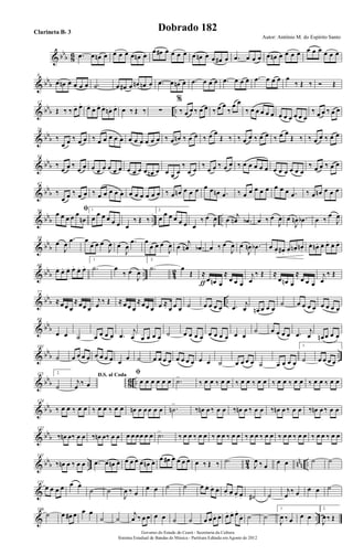 & bbb 86 .œ œ œn œ œ œ œ œ œn œ
œ œ# œ œ œ œ œ œn œ œ œ# œ .œ œ œ œ œ œn œ œ œ œ œ œ œ œ œ œ
& bb
b
8
œ œn œ œ œ œ .˙ œ œ# œ œn œn œ .œ œ œn œ .œ œ œ œ .œ œ œ œ .œ œ œ œ œ
‰ Œ ‰ Ó Œ
& bbb ..
17
Œ ‰ ‰ œ. œ. œ.
œ. œ. œ.
œn . œ. œ ‰ Œ ‰ ∑
%
‰ œ œ ‰ œ œ ‰ œ œ
‰
œ œ
‰ œ œ œ œ œ œ œ œ œ œ œ
‰ œ œ ‰ œ œ
& bbb
26
‰
œ œ ‰ œ œ ‰ œ œ œ œ œ œ œ œ œ œ œ ‰ œ œn ‰ œ œ ‰ œ œ
Œ ‰ ‰ œ œ ‰ œ œ ‰ œ œ
Œ ‰ ‰ œ œ ‰ œ œ
& bbb
34
‰
œ œ ‰
œ œ œ œ œ œ œ œ œ œ œ œ œn œ œ œ œ
‰
œ œ
‰
œ œ ‰ œ œ ‰ œ œ œ œ œ œ œ œ œ œ œ
‰ œ œ ‰ œ œ
& bb
b
42
‰
œ œ ‰ œ œ ‰ œ œ œ œ œ œ œ œ œ œ œ ‰ œ œn œ œ œ œ œ œn .œ ‰ œ œ œ œ œ œ œ œ .œ ‰ œ œn œ œ œ
& bbb .. ..
50 ﬁœ œ œ œ œ
œn
1.
œ
œ œ œ œ œ œ
‰ Œ ‰
2.
œ
œ œ œ œ œ œ
‰ œ
J
œ œ
j
œn .œb œ ‰ œ
J
œ œ
J
œn .œb œ ‰
œ
J
œ
& bb
b
59
œ
J
œ
.œ œ
œ œ œ
J
œ œ
J
œ
.œ œ
œ œ œ
J
œ œ
j
œn .œb œ ‰ œ
J
œ œ
J
œn .œb œ œ. œ# . œ.
œn. œn.
œ. œn . œ. œ. œ. œ.
& bbb .. 42
68
œ. œ. œ. œ. œ. œ.
1.
.˙ œ
‰ œ
J
œ
2.
.˙ œ
Œ ≈
œ œn œ
≈
œ œ œƒ
j
œ
‰ Œ ≈
œ œn œ
≈
œ œ œ
j
œ
‰ Œ
& bbb ..
77
≈œ œ œ
≈œœ œ
j
œ ‰ Œ ≈œ œ œ
≈œœ œ œ ≈
œ œ œ ˙ œ œ œ œ .œ j
œ œn œ œ œ
˙ œ œ œ œ œ œ œ œ
& bbb
88
œ œ ˙ œ œ œ œ .œ
j
œ œ œ œ œ ˙ œ œ œ œ œ œ œ œ œ œ
˙ œ œ œ œ .œ j
œ œn œ œ œ
& bb
b ..
101
˙ œ œ œ œ œ œ œ œ œ œ ˙ œ œ œ œ œ œ œ œ œ œ ˙ œ œ œ œ ˙ œ œ œ œ
1.
˙ œ œ œ œ
& bbb 86 ..
115 2.
˙
D.S. al Coda
j
œ ‰ œ
ﬁ
œ œ œ œ œ œ .˙>
‰ œ œ ‰ œ œ ‰ œ œ ‰ œ œ ‰ œ œ ‰ œ œ ‰ œ œ ‰ œ œ
& bb
b
124
‰ œ œ ‰ œ œ ‰ œ œ ‰ œ œ œn œ œ œ œ œ .˙n
>
‰ œn œ ‰ œ œ ‰ œn œ ‰ œ œ ‰ œn œ ‰ œ œ ‰ œn œ ‰ œ œ
& bbb
132
‰ œn œ‰ œ œ ‰ œn œ‰ œ œ œ œ œœ œ œ .˙>
‰ œ œ ‰ œ œ ‰ œ œ ‰ œ œ ‰ œ œ ‰ œ œ ‰ œ œ ‰ œ œ ‰ œ œ ‰ œ œ
& bbb .. 4
2 nnn ..
141
‰ œn œ ‰ œ œ .œ œ œn œ œ œ œ œ œn œ œ œ# œ œ œ œ œ ‰ Œ ‰ .˙
J
œ ‰ œ
œ œ ˙ ˙
&
151
œ œ œ œ œ œ
˙ ˙
J
œ ‰ œ
œ œ ˙ ˙ œ œ. œ. œ. œ. œ. œ. œ. ˙# ˙
j
œ
‰ œ œ œ ˙
& ..
166
˙ œ œ# œ œ œ
˙ ˙
j
œ ‰ œ œ œ œ ˙ ˙ œ œ. œ. œ. œ. œ. œ.
œ. ˙ ˙
1.
J
œ ‰ œ œ œ
2.
J
œ ‰ Œ
Governo do Estado do Ceará - Secretaria da Cultura
Sistema Estadual de Bandas de Música - Partitura Editada em Agosto de 2012
Autor: Antônio M. do Espírito Santo
Dobrado 182Clarineta Bb 3
 