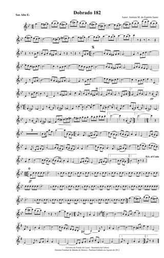 & bb
86 .œ œ œ# œ œ œ œ œ œ# œ œ œ# œ œ œ œ œ œ# œ œ œ# œ .œ œ œ œ œ œ# œ œ œ œ œ œ œ œ œ œ
& bb8 œ œ# œ œ œ œ .˙ œ œ# œ œ# œn œ .œ œ œ# œ .œ œ œ œ .œ œ œ œ .œ œ œ œ œ
‰ Œ ‰ Ó Œ
& bb ..
17
Œ ‰ ‰ œ. œ. œ. œ.
œ. œ. œ#.
œ. œ ‰ Œ ‰ Œ ‰
œ œ œ
%
.˙ œ œ œ œ# œ œ .˙ œ ‰ œ œ œ .˙
& bb26
œ œ œ œn œ œ .˙ œ ‰ œ œ œ .˙ œ œ œ œ œ œ .˙ œ œ œ œ# œ œ .˙ œ œ œ œ œ œ .˙
& bb
36
œ
‰
œ œ œ .˙ œ œ œ œ# œ œ .˙ œ ‰ œ œ œ .˙ œ œ œ œn œ œ .˙ œ ‰ œ œ œ œ ‰
.œ
& bb ..
46
œ
‰ œ œ œ œ ‰
.œ œ
‰ œ œ# œ .œ œ j
œ
ﬁ
œ œ œ œ œ# œ
1.
.œ œ œ œ œ ‰
œ œ œ
2.
.œ œ œ œ œ ‰ œ j
œ
π
& bb ..
55
œ
j
œn .œb œ
‰ œ j
œ œ j
œ# .œn œ ‰ œ
J
œ œ j
œ .œ œ
œ œ œ j
œ œ j
œ
.œ œ
œ œ œ j
œ œ
j
œn .œb
& bb .. 42
64
œ
‰ œ j
œ œ j
œ# .œn œ
œ. œ#. œ. œn. œ#. œ. œ# . œ. œ. œ. œ. œ. œ. œ. œ. œ. œ. 1.
.˙ œ
‰ œ j
œ
2.
.˙ œ
Œ
& bb ..
73 7
œ ≈
œ œ œ ˙ œ
œ œ œ .œ j
œ œn œ œ œ
˙ œ œ œ œ œ œ œ œ œ œ ˙ œ œ œ œ
& bb91
.œ j
œ œ œ œ œ ˙ œ œ œ œ œ œ œ œ œ œ
˙ œ œ œ œ .œ j
œ œn œ œ œ
˙ œ œ œ œ œ œ œ œ
& bb ..
104
œ œ ˙ œ œ œ œ œ œ œ œ œ œ ˙ œ œ œ œ ˙ œ œ œ œ
1.
˙ œ œ œ œ
2.
˙
D.S. al Coda
J
œ ‰ Œ
& bb
86 ..
118 ﬁ
œ œ œ œ œ œ
ƒ
.˙>
‰ œ œ ‰ œ œ ‰ œ œ ‰ œ œ ‰ œ œ ‰ œ œ ‰ œ œ ‰ œ œ ‰ œ œ ‰ œ œ ‰ œ œ ‰ œ œ
& bb126
œ œ œ œ œ œ .˙>
‰ œ œ ‰ œ œ ‰ œ œ ‰ œ œ ‰ œ œ ‰ œ œ ‰ œ œ ‰ œ œ ‰ œ œ ‰ œ œ ‰ œ œ ‰ œ œ œ œ œ œ œ œ
& bb ..
135
.˙>
‰ œ œ ‰ œ œ ‰ œ œ ‰ œ œ ‰ œ œ ‰ œ œ ‰ œ œ ‰ œ œ ‰ œ œ ‰ œ œ ‰ œ œ ‰ œ œ .œ œ œ# œ œ œ œ œ œ# œ
& bb
42 nn# ..
144 œ œ# œ œ œ œ œ
‰ Œ ‰
.œ œ œ œ j
œ ‰
œ
œ œ ˙ ˙ œ œ œ œ œ œ
˙ ˙
&
#155
j
œ ‰
œ
œ œ ˙ ˙ œ œ. œ. œ. œ. œ. œ. œ. ˙# ˙
j
œ
‰
œ
œ œ ˙ ˙ œ œ# œ œ œ
˙
&
# ..
170
˙
j
œ ‰ œ œ œ œ ˙ ˙ œ œ. œ. œ.
œ. œ.
œ. œ. ˙ ˙
1.
j
œ ‰
œ œ œ
2.
j
œ ‰ Œ
Governo do Estado do Ceará - Secretaria da Cultura
Sistema Estadual de Bandas de Música - Partitura Editada em Agosto de 2012
Autor: Antônio M. do Espírito Santo
Dobrado 182Sax Alto Eb
 