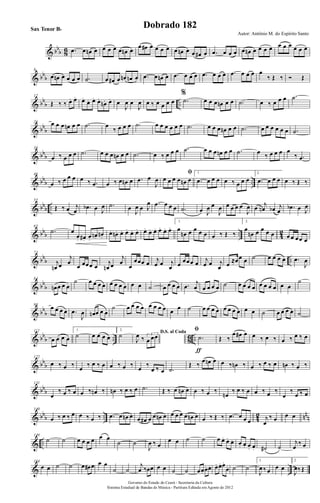 & bbb 86 .œ œ œn œ œ œ œ œ œn œ
œ œ# œ œ œ œ œ œn œ œ œ# œ .œ œ œ œ œ œn œ œ œ œ œ œ œ œ œ œ
& bbb
8
œ œn œ œ œ œ .˙ œ œ# œ œn œn œ .œ œ œn œ .œ œ œ œ .œ œ œ œ .œ œ œ œ œ
‰ Œ ‰ Ó Œ
& bb
b ..
17
Œ ‰ ‰ œ. œ. œ.
œ. œ. œ.
œn. œ. œ
J
œ œ
J
œ œ ‰ œ œ œ œ
%
.˙ œ œ œ œn œ œ .˙ œ ‰ œ œ œ .˙
& bb
b
26 œ œ œ œn œ œ .˙ œ
‰ œ œ œ .˙ œ œ œ œ œ œ .˙ œ œ œ œn œ œ .˙ œ œ œ œ œ œ .˙
& bbb
36
œ ‰ œ œ œ .˙ œ œ œ œn œ œ .˙ œ ‰ œ œ œ .˙ œ œ œ œn œ œ .˙ œ ‰ œ œ œ œ
‰ .œ
& bbb ..
46
œ ‰ œ œ œ œ ‰ .œ œ ‰ œ œn œ .œ œ
J
œ
ﬁ
œ œ œ œ œn œ
1.
.œ œ œ œ œ ‰ œ œ œ
2.
.œ œ œ œ œ ‰ Œ ‰
& bbb ..
55
Œ ‰ œ j
œ .œb œ J
œ .˙ œ
J
œ œ J
œ .œ œ œ œ .˙ œ J
œ œ
J
œ œ œ œ œ
J
œ œ j
œn œb j
œ .œb œ J
œ
& bbb .. 42
65
.˙ œ
œ. œ#. œ.
œn. œn.
œ. œn. œ. œ. œ. œ. œ. œ. œ. œ. œ. œ.
1.
œ
œn œ œ œ œ œ ‰ Œ ‰
2.
œ
œn œ œ œ œ œ œ œœ œ
& bbb ..
73
j
œn œ
j
œ
œ œœœ œ
j
œn œ
j
œ
œ
œœœ œ j
œ œ j
œ œ œœœ œ j
œ œ j
œ œ ≈œœ œ ˙ œ œ œ œ .œ
J
œ
& bb
b
84
œn œ œ œ
˙ œ œ œ œ œ œ œ œ œ œ ˙ œ œ œ œ .œ
j
œ œ œ œ œ ˙ œ œ œ œ œ œ œ œ œ œ
˙
& bb
b
98
œ œ œ œ .œ
J
œ œn œ œ œ
˙ œ œ œ œ œ œ œ œ œ œ ˙ œ œ œ œ œ œ œ œ œ œ ˙ œ œ œ œ ˙
& bb
b .. 86 ..
112
œ œ œ œ
1.
˙ œ œ œ œ
2.
˙ D.S. al Coda
J
œ ‰ 3
œ œœ
ﬁ
.˙
ƒ
Œ ‰
œ œ# œ œ ‰ œ ‰ œ ‰ œ ‰ œ
& bb
b
122
œ ‰ œ ‰ œ ‰ œ ‰ œ œ ‰ œ ‰ œ ‰
œ ‰ œ .˙
Œ ‰
œ œn œ œ ‰ œn ‰ œ ‰ œ ‰ œ œn ‰ œ ‰
& bbb
131
œ
‰ œ ‰ œ œ ‰ œn ‰ œn ‰ œ ‰ œ .˙ Œ ‰ œ œn œ œ ‰ œ ‰
œn
‰ œ ‰ œ œ ‰ œ ‰
œ
‰
œ ‰ œ
& bbb .. 42 nnn
140
œ ‰ œ ‰ œ œ ‰ œ ‰ .œ œ œn œ œ œ# œ œ œn œ œ œ œ œ œn œ œ ‰ Œ ‰ .œ œ œ œ j
œ
‰ œ œ œ
& ..
149
˙ ˙ œ œ œ œ œ œ
˙ ˙
J
œ ‰ œ
œ œ ˙ ˙ œ œ. œ. œ. œ. œ. œ. œ. ˙# ˙
j
œ
‰ œ
& ..
164
œ œ ˙ ˙ œ œ# œ œ œ
˙ ˙
j
œ ‰œœ œ œ ˙ ˙ œœ. œ. œ. œ. œ. œ.
œ. ˙ ˙
1.
J
œ ‰œ œ œ
2.
J
œ‰Œ
Governo do Estado do Ceará - Secretaria da Cultura
Sistema Estadual de Bandas de Música - Partitura Editada em Agosto de 2012
Autor: Antônio M. do Espírito Santo
Dobrado 182Sax Tenor Bb
 