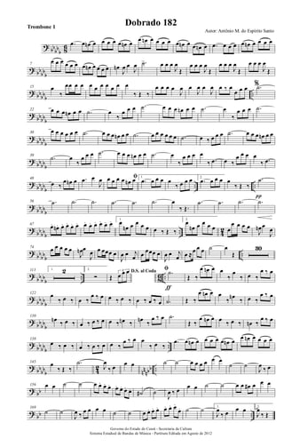 ? bb
bb
b 86 .œ œ œn œ œ œ œ œ œn œ
œ œn œ œ œ œ œ œn œ œ œn œ .œ œ œ œ œ œn œ œ œ œ
? bb
bb
b
7
œ œ œ œ œ œ œ œn œ œ œ œ œn
J
œ œ
J
œ .˙> œ œ œ
J
œ
Œ
œ œ œ
J
œ
Œ
œ œ œ
J
œ
Œ
œ œ œ
J
œ
Œ
? bb
bb
b
..
15 œ
‰
œœ œ œ œ œ œ œ œ œ œ
‰ Œ ‰
œ œ œ œ
J
œ œ
J
œ œ
J
œ œ ‰ œ
œ œ œ %.˙
?
bbbb
b
22 œ œ œ œn œ œ .˙ œ
‰
œ œ œ .˙ œ œ œ œn œ œ .˙ œ
‰
œ œ œ .˙
?
bbbb
b
30 œ œ œ œ œ œ .˙ œ œ œ œn œ œ .˙ œ œ œ œ œ œ .˙ œ ‰ œ œ œ .˙ œ œ œ œn œ œ
?
bbbb
b
39
.˙ œ
‰
œ œ œ .˙ œ œ œ œn œ œ .˙ œ
‰
œ œ œ œ
‰ .œ œ ‰
œ œ œ œ
‰ .œ
?
bbbb
b
.. ..
48
œ ‰
œ œn œ .œ œ
J
œ ﬁœ œ œ œ œn œ 1.
.œ œ œ œ œ
‰ œ œ œ 2.
.œ œ œ œ œ
‰ Œ ‰
.˙
π
?
bb
bb
b
56 .˙ .˙ .˙ .˙ .˙ .˙ œ
‰ Œ.
.˙ .˙ .˙ .˙
?
bb
bb
b
.. 4
2
67 œ. œn. œ. œ. œ. œ. œ. œ. œ. œ. œ. œ. 1.
œ
œn œ œ œ œ œ ‰ Œ ‰
2.
œ
œn œ œ œ œ œ
œ œ œ œ
J
œn œ
J
œ
?
bb
bb
b
..
74 œ œ œ œ œ
J
œn œ
J
œ œ œœœ œ
J
œ œ j
œ œ œœœ œ
J
œ œ j
œ œ ≈
œ œ œ ˙ œ
Œ
30
?
bb
bb
b
.. 8
6 ..
113 1. 2 2.
∑
D.S. al Coda
Œ
3
œ œ œ ﬁ .˙
ƒ
Œ ‰
œ œn œ œ
‰
œ
‰ œ ‰
œ ‰ œ
?
bb
bb
b
122 œ
‰ œ ‰ œ ‰
œ ‰ œ œ ‰ œ ‰ œ ‰ œ ‰ œ .˙ Œ ‰
œ œn œ œ
‰
œn
‰ œ ‰
œ ‰ œ
?
bb
bb
b
130
œn
‰ œ ‰ œ ‰ œ ‰ œ œ ‰ œn ‰ œn
‰
œ ‰ œ .˙
Œ ‰
œ œn œ œ
‰ œ ‰ œn ‰
œ ‰ œ
?
bb
bb
b
..
138
œ ‰ œ ‰ œ ‰ œ ‰ œ œ ‰
œ ‰ œ œ
‰ œ ‰
.œ œ œn œ œ œ œ œ œn œ
œ œn œ œ œ œ
? bb
bb
b 42
nn
nbb ..
145 œ
‰ Œ ‰
.˙
J
œ
‰ œ
œ œ ˙ ˙ œ œ œ œ œ œ
˙ ˙
J
œ
‰ œ
? bb
156 œ œ ˙ ˙ œ œ. œ. œ. œ. œ. œ. œ. ˙# ˙
J
œ ‰ œ
œ œ ˙ ˙ œ œ œ# œ œ œ
?
bb ..
169
˙ ˙
J
œ ‰
œ œ œ œ ˙ ˙ œ œ. œ. œ. œ. œ. œ.
œ. ˙ ˙ 1.
J
œ
‰ œ
œ œ 2.
J
œ
‰ Œ
Governo do Estado do Ceará - Secretaria da Cultura
Sistema Estadual de Bandas de Música - Partitura Editada em Agosto de 2012
Autor: Antônio M. do Espírito Santo
Dobrado 182Trombone 1
 
