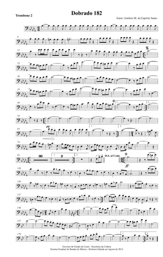 ? bb
bbb 86 .œ œ
J
œ œ
J
œ œ
J
œ œ
J
œ œ
J
œ œ
J
œ œ
J
œ .œ œ
J
œ œ
J
œ œ
J
œ œ
J
œ œ
J
œ
? bb
bbb
8
œ
J
œ œ
J
œ œn
J
œ œ
J
œ .˙n> œ œ œ
J
œ
Œ
œ œ œ
J
œ
Œ
œ œ œ
J
œ
Œ
œ œ œ
J
œ
Œ
?
bbbbb
..
15 œ
‰
œœ œ œ œ œ œ œ œ œ œ
‰ Œ ‰
œ
J
œ œ
J
œ œ
J
œ œ
J
œ œ ‰ œ œ œ œ %.˙
?
bbbbb
22 œ œ œ œn œ œ .˙ œ
‰
œ œ œ .˙ œ œ œ œn œ œ .˙ œ
‰
œ œ œ .˙
? bbbb
b
30
œ œ œ œ œ œ .˙ œ œ œ œn œ œ .˙ œ œ œ œ œ œ .˙ œ ‰ œ œ œ .˙
?
bb
bbb
38 œ œ œ œn œ œ .˙ œ
‰
œ œ œ .˙ œ œ œ œn œ œ .˙ œ
‰
œ œ œ œ
‰ .œ
? bb
bbb
..
46
œ ‰
œ œ œ œ
‰ .œ œ ‰
œ œn œ .œ œ
J
œ ﬁœ œ œ œ œn œ 1.
.˙ œ
‰ œ œ œ 2.
.˙
?
bbbb
b
..
54 œ
‰ Œ ‰
.˙
π
.˙ .˙ .˙ .˙ .˙ .˙ œ ‰ Œ.
.˙ .˙
?
bbbbb
.. 4
2
65
˙ .œ
œ. œ. œ. œ
J
œ œ
J
œ œ
J
œ œ
J
œ
1.
.˙ œ
‰ Œ ‰
2.
.˙
J
œ
‰ Œ J
œn œ
J
œ
? bb
bb
b
74
œ œ œ œ œ
J
œn œ
J
œ œ œœœ œ
J
œ œ j
œ œ œœœ œ
J
œ œ j
œ œ ≈œ œ œ ˙ œ
Œ
?
bbbbb
.. .. 8
6 ..
83 30 1. 2 2.
∑
D.S. al Coda
Œ
3
œ œ œ ﬁ .˙
ƒ
Œ ‰
œ œn œ
? bb
bbb
120 œ
‰
œ
‰ œ ‰
œ ‰ œ œ
‰ œ ‰ œ ‰
œ ‰ œ œ ‰ œ ‰ œ ‰ œ ‰ œ .˙ Œ ‰
œ œn œ
? bbbb
b
128 œ
‰ œn ‰ œ ‰
œ ‰ œ œn ‰ œ ‰ œ ‰ œ ‰ œ œ ‰ œn ‰ œn ‰
œ ‰ œ .˙
Œ ‰
œ œn œ œ ‰ œ ‰
?
bbbbb
..
137
œn ‰
œ‰ œ œ ‰ œ ‰ œ ‰ œ‰ œ œ ‰
œ ‰ œ œ
‰ œ ‰
.œ œ œn œ œ
J
œ œ
J
œ œ
J
œ œ
J
œ œ ‰ Œ ‰
? bb
bbb 42
nnnbb ..
146
.œ œ œ œ j
œ ‰ œ
œ œ ˙ ˙ œ œ œ œ œ œ
˙ ˙
J
œ
‰ œ
œ œ
?
bb
157 ˙ ˙ œ œ. œ. œ. œ. œ. œ. œ. ˙# ˙
J
œ ‰ œ œ œ ˙ ˙ œ œ œ# œ œ œ
˙
?
bb ..
170
˙
J
œ ‰ œ œ œ œ ˙ ˙ œ œ. œ. œ. œ. œ. œ.
œ. ˙ ˙ 1.
J
œ
‰ œ œ œ 2.
J
œ
‰ Œ
Governo do Estado do Ceará - Secretaria da Cultura
Sistema Estadual de Bandas de Música - Partitura Editada em Agosto de 2012
Autor: Antônio M. do Espírito Santo
Dobrado 182Trombone 2
 