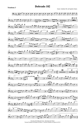 ? bb
bbb 86 .œ œ
J
œ œ
J
œ œ
J
œ œ
J
œ œ
J
œ œ
J
œ œ
J
œ .œ œ
J
œ œ
J
œ œ
J
œ œ
J
œ œ
J
œ
? bb
bbb
8
œ
J
œ œ
J
œ œ
J
œ œ
J
œ .˙> œ œ œ
J
œ Œ œ œ œ
J
œ Œ œn œœ
J
œ Œ œ œ œ
J
œ Œ œ ‰
œœ œ œ
?
bbbbb
..
16
œ œ œ œ œ œ œ
‰ Œ ‰
œ
J
œ œn
J
œ œ
J
œ œ
J
œ œ ‰ œ œ œ œ % .˙ œ œ œ œn œ œ .˙
?
bbbbb
24
œ
‰
œ œ œ .˙ œ œ œ œn œ œ .˙ œ
‰
œ œ œ .˙ œ œ œ œ œ œ .˙
? bbbb
b
32 œ œ œ œn œ œ .˙ œ œ œ œ œ œ .˙ œ ‰ œ œ œ .˙ œ œ œ œn œ œ .˙
?
bb
bbb
40
œ
‰
œ œ œ .˙ œ œ œ œn œ œ .˙ œ
‰
œ œ œ œ
‰ .œ œ ‰
œ œ œ œ
‰ .œ
? bb
bbb
.. ..
48
œ ‰
œ œn œ .œ œ
J
œ ﬁœ œ œ œ œn œ 1.
.˙ œ ‰ œ œ œ 2.
.˙ œ ‰ Œ ‰ .˙
π
?
bbbb
b
56
.˙ .˙ .˙ .˙ .˙ .˙ œ ‰ Œ. .˙ .˙ ˙ .œ
œ. œ. œ.
?
bbbbb
.. 4
2
67
œ
J
œ œn
J
œ œ
J
œ œ
J
œ
1.
.˙n œ ‰ Œ ‰
2.
.˙n
J
œ ‰ Œ J
œn œ
J
œ œ œ œ œ œ
J
œn œ
J
œ
? bb
bb
b
.. ..
76
œ œœœ œ
J
œ œ j
œ œ œœœ œ
J
œ œ j
œ œ ≈œ œ œ ˙ œ
Œ
30 1. 2
?
bbbbb 8
6 ..
115 2.
∑
D.S. al Coda
Œ
3
œ œ œ ﬁ .˙
ƒ
Œ ‰
œ œn œ œ
‰
œ
‰ œ ‰
œ ‰ œ œ
‰ œ ‰
? bb
bbb
123
œ ‰
œ ‰ œ œ ‰ œ ‰ œ ‰ œ ‰ œ .˙ Œ ‰
œ œn œ œ
‰
œn
‰ œ ‰
œ ‰ œ œn
‰ œ ‰
? bbbb
b
131
œ ‰ œ ‰ œ œ ‰ œn ‰ œn ‰
œ ‰ œ .˙
Œ ‰
œ œn œ œ ‰ œ ‰ œn ‰
œ ‰ œ œ ‰ œ ‰
?
bbbbb
..
139
œ ‰ œ ‰ œ œ ‰
œ ‰ œ œ
‰ œ ‰
.œ œ œn œ œ
J
œ œ
J
œ œ
J
œ œ
J
œ œ ‰ Œ ‰
.œ œ œ œ
? bb
bbb 42
nnnbb ..
147
j
œ ‰ œ
œ œ ˙ ˙ œ œ œ œ œ œ
˙ ˙
J
œ
‰ œ
œ œ ˙
?
bb
158 ˙ œ œ. œ. œ. œ. œ. œ. œ. ˙# ˙
J
œ ‰ œ œ œ ˙ ˙ œ œ œ# œ œ œ
˙
?
bb ..
170
˙
J
œ ‰ œ œ œ œ ˙ ˙ œ œ. œ. œ. œ. œ. œ.
œ. ˙ ˙ 1.
J
œ
‰ œ œ œ 2.
J
œ
‰ Œ
Governo do Estado do Ceará - Secretaria da Cultura
Sistema Estadual de Bandas de Música - Partitura Editada em Agosto de 2012
Autor: Antônio M. do Espírito Santo
Dobrado 182Trombone 3
 