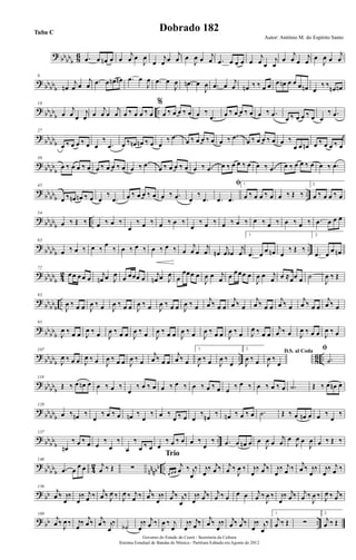 ? bbbbb 86 .œ œ œn œ œ
j
œ œ
J
œ
œ
j
œ œ
j
œ œ
J
œ œ j
œ .œ œ œ œ œ
j
œ œ
j
œ
œ
j
œ œ
j
œ œ
J
œ œ
j
œ
?
bbbbb
9
œn
j
œ œ
j
œ .œ œ œn œn .œ œ
J
œ .œ œ
J
œ .œn œ
J
œ .œ œ
j
œ œn ‰ ‰ œ œ œ œn œ œ œ œn œ
‰ ‰ œn œn
? bbbb
b
..
18
œ
j
œ œ
j
œ œ
j
œ œ
j
œ œ ‰ œ œ ‰ œ
%
œ ‰ œ œ ‰ œ œ ‰
.œ œ ‰ œ œ ‰ œ œ ‰ .œ
œ ‰ œ œ ‰ œ œ
‰ .œ
?
bb
bbb
27
œ ‰ œ œ ‰ œ œ
‰
.œ œ ‰ œn œn ‰ œ œ
‰ .œ
œ ‰ œ œ ‰ œ œ ‰ .œ
œ ‰ œ œ ‰ œ œ ‰
œ œ œn œ ‰ œ œ ‰ œ
? bbbb
b
36
œ ‰ œ œ ‰ œ œ ‰ œ œ ‰ œ œ ‰ .œ œ ‰ œ œ ‰ œ œ ‰ .œ œ ‰ œ œ ‰ œ œ ‰ .œ œ ‰ œ œ ‰ œ œ ‰ .œ
?
bbbbb
..
45
œ ‰ œn œn ‰ œ œ
‰
.œ œ ‰ œ œ ‰ œ œ ‰ .œ œ
‰
.œ
ﬁ
.œ .œ
1.
œ ‰ œ œ ‰ œ œ ‰ Œ ‰
2.
œ ‰ œ œ ‰ œ
? bbbbb
..
54
œ ‰ Œ ‰ œ ‰ œ ‰
œ
‰ œ ‰ œ ‰ œ ‰
œ
‰ œ ‰ œ ‰ œ ‰ œ ‰ œ ‰ œ ‰ œ ‰ .œ œ œ œ
?
bbbbb
..
63
œ ‰ œ ‰ œ ‰
œ
‰ œ ‰ œ ‰ œ ‰ œ ‰ œ
j
œ œ
j
œ œn
j
œ œb
j
œ
1.
.œ œ œ œn œ
‰ Œ ‰
2.
.œ œ œ œn
? bbbb
b 42
72
œœ œ œ œ j
œn œ J
œ œ œœœ œ j
œn œ J
œ œ
œœœ œ
J
œ œ j
œ œ œœœ œ
J
œ œ j
œ œ ≈œœ œ ˙
J
œ ‰ Œ
?
bb
bbb
..
83
J
œ ‰ œ œ J
œ ‰ œ J
œ ‰ œ œ J
œ ‰ œ J
œ ‰ œ œ J
œ ‰ œ
j
œ ‰ œ œ
j
œ ‰ œ
j
œ ‰ œ œ
j
œ ‰ œ
j
œ ‰ œ œ
j
œ ‰ œ
? bbbb
b
95
J
œ ‰ œ œ J
œ ‰ œ J
œ ‰ œ œ J
œ ‰ œ J
œ ‰ œ œ J
œ ‰ œ J
œ ‰ œ œ J
œ ‰ œ J
œ ‰ œ œ
j
œ ‰ œ J
œ ‰ œ œ J
œ ‰ œ
?
bb
bbb
.. 8
6 ..
107
J
œ ‰ œ œ J
œ ‰ œ J
œ ‰ œ œ J
œ ‰ œ
j
œ ‰ œ œ
j
œ ‰ œ
1.
J
œ ‰ œ J
œ ‰
œ
2.
J
œ ‰ œ
D.S. al Coda
J
œ ‰
œ
ﬁ
.˙
? bbbbb
119
Œ ‰ œ œn œ œ ‰ œ ‰
œ
‰ œ ‰ œ œ ‰ œ ‰ œ ‰ œ ‰ œ œ ‰ œ ‰ œ ‰ œ ‰ œ .˙ Œ ‰ œ œn œ
?
bbbbb
128
œ ‰ œn ‰
œ
‰ œ ‰ œ œn ‰
œ
‰ œ ‰
œ ‰ œ œ
‰ œn ‰ œn ‰ œ ‰ œ .˙ Œ ‰ œ œn œ œ ‰
œ
‰
? bbbb
b
..
137
œn
‰ œ ‰ œ œ
‰
œ
‰
œ
‰
œ ‰ œ œ
‰ œ ‰ œ œ ‰
œ
‰ .œ œ œn œ œ
J
œ œ
j
œ œ
J
œ œ
J
œ œ ‰ Œ ‰
?
bb
bbb 4
2
nnnbb ..
146
.œ œ
œ œ j
œ ‰ Œ ∑
œ œ œ
j
œ ‰ j
œ
‰
Trio
j
œ
‰ j
œ ‰ j
œ ‰
J
œ ‰ j
œ
‰ j
œ ‰ j
œ
‰ j
œ ‰ j
œ ‰ j
œ
‰ j
œ
‰ j
œ ‰
? bb
156
j
œ ‰ j
œ
‰ j
œ
‰ j
œ ‰ j
œ ‰ J
œ ‰ J
œ ‰ j
œ ‰ j
œ ‰ j
œ
‰ j
œ ‰ j
œ
‰ j
œ
‰ j
œ ‰ j
œ ‰ œ œ œ j
œ ‰
J
œ ‰ j
œ
‰ j
œ ‰ j
œ ‰
J
œ ‰ J
œ ‰ j
œ ‰
? bb ..
169
j
œ ‰
J
œ ‰ j
œ
‰ j
œ ‰ j
œ ‰ j
œ
‰
˙b
j
œ
‰ j
œ ‰
J
œ ‰ j
œ
j
œ
‰ j
œ ‰ j
œ ‰ j
œ
‰ j
œ ‰ j
œ ‰ j
œ
‰ j
œ
‰
1.
j
œ ‰ Œ ∑
2.
j
œ ‰ Œ
Governo do Estado do Ceará - Secretaria da Cultura
Sistema Estadual de Bandas de Música - Partitura Editada em Agosto de 2012
Autor: Antônio M. do Espírito Santo
Dobrado 182Tuba C
 