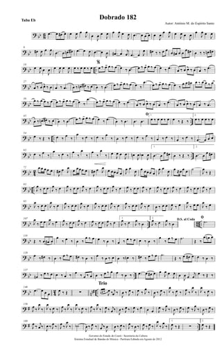 ? bb 86 .œ œ œ# œ œ
J
œ œ
J
œ
œ
J
œ œ
J
œ œ
J
œ œ
J
œ .œ œ œ œ œ
J
œ
œ
J
œ œ
J
œ œ
J
œ
œ
J
œ œ
J
œ
?
bb
9
œ#
J
œ œ
J
œ .œ œ œn œ# .œ œ
J
œ .œ œ
J
œ .œ# œ
j
œ .œ œ J
œ œ# ‰ ‰ œ œ
œ œ# œ œ
œ œ# œ ‰ ‰ œn œ#
? bb ..
18
œ
J
œ œ
J
œ œ
J
œ œ
J
œ œ ‰ œ œ ‰ œ
%
œ ‰ œ œ ‰ œ œ ‰ .œ œ ‰ œ œ ‰ œ œ ‰ .œ œ ‰ œ œ ‰ œ œ ‰ .œ
?
bb
27
œ ‰ œ œ ‰ œ œ ‰ .œ œ ‰ œn œ# ‰ œ œ ‰ .œ œ ‰ œ œ ‰ œ œ ‰
.œ
œ ‰ œ œ ‰ œ œ ‰
œ œ œ# œ ‰ œ œ ‰ œ
? bb
36
œ ‰ œ œ ‰ œ œ ‰ œ œ ‰ œ œ ‰
.œ
œ ‰ œ œ ‰ œ œ ‰ .œ œ ‰ œ œ ‰ œ œ ‰ .œ œ ‰ œ œ ‰ œ œ ‰ .œ
?
bb ..
45
œ ‰ œn œ# ‰ œ œ ‰ .œ œ ‰ œ œ ‰ œ œ ‰ .œ œ ‰ .œ
ﬁ
.œ .œ
1.
œ ‰ œ œ ‰ œ œ ‰ Œ ‰
2.
œ ‰ œ œ ‰ œ
? bb ..
54
œ ‰ Œ ‰ œ ‰
œ
‰
œ
‰ œ ‰ œ ‰
œ
‰ œ ‰ œ ‰ œ ‰
œ
‰ œ ‰ œ ‰ œ ‰ œ ‰ .œ œ œ œ
?
bb ..
63
œ ‰
œ
‰
œ
‰ œ ‰
œ
‰
œ
‰
œ
‰
œ
‰ œ
J
œ œ
J
œ œn
J
œ œb
J
œ
1.
.œ œ
œ œ# œ ‰ Œ ‰
2.
.œ œ
œ œ#
? bb 42
72 œ œ œ œ œ
J
œ# œ J
œ œ œœœ œ
J
œ# œ J
œ œ œœœ œ J
œ œ
J
œ œ œœœ œ J
œ œ
J
œ œ ≈œœ œ ˙
J
œ
‰ Œ
?
bb ..
83
J
œ
‰ œ œ J
œ
‰ œ J
œ
‰ œ œ J
œ
‰ œ J
œ
‰ œ œ J
œ
‰ œ J
œ ‰ œ œ J
œ ‰ œ J
œ ‰ œ œ J
œ ‰ œ J
œ ‰ œ œ J
œ ‰ œ
? bb
95
J
œ
‰ œ œ J
œ
‰ œ J
œ
‰ œ œ J
œ
‰ œ J
œ
‰ œ œ J
œ
‰ œ J
œ
‰ œ œ J
œ
‰ œ
J
œ ‰ œ œ J
œ ‰ œ J
œ
‰ œ œ J
œ
‰ œ
?
bb .. 8
6 ..
107
J
œ
‰ œ œ J
œ
‰ œ J
œ
‰ œ œ J
œ
‰ œ J
œ ‰ œ œ J
œ ‰ œ
1.
J
œ
‰ œ J
œ
‰ œ
2.
J
œ
‰ œ D.S. al Coda
J
œ
‰ œ
ﬁ
.˙
? bb
119
Œ ‰ œ œ# œ
œ
‰ œ ‰ œ ‰
œ ‰ œ œ ‰ œ ‰ œ ‰ œ ‰ œ œ ‰ œ ‰
œ
‰
œ ‰ œ .˙
Œ ‰
œ œn œ
?
bb
128
œ ‰ œ# ‰ œ ‰ œ ‰ œ œ# ‰ œ ‰ œ ‰ œ ‰ œ œ ‰ œn ‰ œ# ‰ œ ‰ œ .˙
Œ ‰ œ œ# œ œ ‰ œ ‰
? bb ..
137
œn ‰ œ ‰ œ œ ‰ œ ‰ œ ‰ œ ‰ œ œ ‰ œ ‰ œ œ ‰ œ ‰ .œ œ œ# œ œ
J
œ œ
J
œ œ
J
œ œ
j
œ
œ ‰ Œ ‰
?
bb 4
2
nn# ..
146
.œ œ œ œ J
œ ‰ Œ ∑ œ œ œ
J
œ ‰ j
œ ‰
Trio
J
œ ‰ J
œ ‰ J
œ ‰ J
œ
‰
J
œ ‰ J
œ ‰ J
œ
‰ J
œ ‰ J
œ ‰ J
œ
‰ J
œ
‰ J
œ ‰
? #
156
J
œ ‰ J
œ
‰ J
œ
‰ J
œ ‰ J
œ ‰ J
œ
‰ J
œ
‰ J
œ ‰ J
œ ‰ J
œ
‰ J
œ ‰ j
œ ‰
J
œ ‰ J
œ ‰ J
œ ‰ œ œ œ J
œ ‰ J
œ
‰
J
œ ‰ J
œ ‰ J
œ ‰ J
œ
‰
J
œ ‰ J
œ ‰
? # ..
169
J
œ ‰ j
œ ‰
J
œ ‰ J
œ ‰ J
œ ‰ J
œ
‰ ˙b
J
œ ‰ J
œ ‰ j
œ ‰
J
œ
J
œ ‰ J
œ ‰ J
œ ‰
J
œ ‰ J
œ ‰ J
œ ‰ J
œ
‰ J
œ
‰
1.
J
œ ‰ Œ ∑
2.
J
œ ‰ Œ
Governo do Estado do Ceará - Secretaria da Cultura
Sistema Estadual de Bandas de Música - Partitura Editada em Agosto de 2012
Autor: Antônio M. do Espírito Santo
Dobrado 182Tuba Eb
 