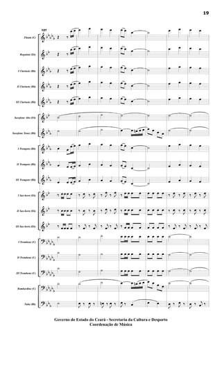 &
&
&
&
&
&
&
&
&
&
&
&
&
?
?
?
?
?
bb
bb
b
bb
bb
b
bbb
bbb
bb
bbb
bbb
bbb
bbb
bb
bb
bb
bbbbb
bb
bbb
bb
bbb
bbbb
b
bbb
Flauta (C)
Requinta (Eb)
I Clarinete (Bb)
II Clarinete (Bb)
III Clarinete (Bb)
Saxofone Alto (Eb)
Saxofone Tenor (Bb)
I Trompete (Bb)
II Trompete (Bb)
III Trompete (Bb)
I Sax-horn (Eb)
II Sax-horn (Eb)
III Sax-horn (Eb)
I Trombone (C)
II Trombone (C)
III Trombone (C)
Bombardino (C)
Tuba (Bb)
127
Œ ‰
œ œ
Œ ‰
œ œ
Œ ‰ œ œ
Œ ‰ œ œ
Œ ‰ œ œ
˙
˙
œ œ
œ œ
œ œ œ œ
œ œ œ œ
‰ œ œ œ œ
‰ œ œ œ œ
‰ œ œ œ œ
˙
˙
˙
˙
˙
œ œ
œ œ
œ œ
œ œ
œ œ
˙
˙
œ œ
œ œ
œ œ
‰ J
œ ‰ J
œ
‰
J
œ ‰
J
œ
‰ j
œ ‰ j
œ
˙
˙
˙
˙
J
œ ‰ J
œ ‰
œ œ
œ œ
œ œ
œ œ
œ œ
˙
˙
œ œ
œ œ
œ œ
‰ J
œ ‰ J
œ
‰ J
œ ‰ J
œ
‰ j
œ ‰ j
œ
˙
˙
˙
˙
J
œ
n ‰ J
œ ‰
œ œ œ
œ œ œ
œ œ œ
œ œ œ
œ œ œ
˙
œ œ œ
n œ œ
œ œ œ
œ œ œ
œ œ œ
‰ œ œ œ œ
‰ œ œ œ œ
‰ œ œ œ œ
œ œ œ œ œ
œ œ œ œ œ
œ œ œ œ œ
œ œ œ
n œ œ
J
œ ‰ œ
˙
˙
˙
˙
˙
˙
œ œ œ œ
˙
˙
˙
œ œ œ œ
œ œ œ œ
œ œ œ œ
œ œ œ œ
œ œ œ œ
œ œ œ œ
œ œ œ œ
œ œ
œ œ
œ œ
œ œ
œ œ
œ œ
˙
˙
œ œ
œ œ
œ œ
‰ J
œ ‰ J
œ
‰ J
œ ‰ J
œ
‰ j
œ ‰ j
œ
˙
˙
˙
˙
J
œ ‰ J
œ ‰
œ œ
œ œ
œ œ
œ œ
œ œ
˙
˙
œ œ
œ œ
œ œ
‰ J
œ ‰ J
œ
‰ J
œ ‰ J
œ
‰ j
œ ‰ j
œ
˙
˙
˙
˙
J
œ ‰ j
œ ‰
19
Governo do Estado do Ceará - Secretaria da Cultura e Desporto
Coordenação de Música
 