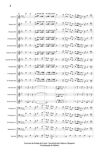 &
&
&
&
&
&
&
&
&
&
&
&
&
?
?
?
?
?
bb
bb
b
bb
bb
b
bbb
bbb
bb
bbb
bbb
bbb
bbb
bb
bb
bb
bbbbb
bb
bbb
bb
bbb
bbbb
b
bbb
Flauta (C)
Requinta (Eb)
I Clarinete (Bb)
II Clarinete (Bb)
III Clarinete (Bb)
Saxofone Alto (Eb)
Saxofone Tenor (Bb)
I Trompete (Bb)
II Trompete (Bb)
III Trompete (Bb)
I Sax-horn (Eb)
II Sax-horn (Eb)
III Sax-horn (Eb)
I Trombone (C)
II Trombone (C)
III Trombone (C)
Bombardino (C)
Tuba (Bb)
8 œ œ
œ œ
œ œ
œ œ
œ œ
œ œ
œ œ
œ œ
œ œ
œ œ
‰ J
œ ‰ J
œ
‰ J
œ ‰ J
œ
‰ j
œ
# ‰ j
œ
œ œ
œ œ
œ œ
œ œ
œ œ
œ œ œ œ œ œ
œ œ œ œ œ œ
œ œ œ œ œ œ
œ
œ œ œ œ œ
œ
œ œ œ œ œ
œ œ œ œ œ œ
J
œ œ J
œ
œ œ œ œ œ œ
œ œ œ œ œ œ
œ œ œ œ œ œ
˙
˙
˙
J
œ œ
J
œ
J
œ œ
J
œ
J
œ œ
J
œ
J
œ œ
J
œ
j
œ œ J
œ
œ œ œ œ œ œ
œ œ œ œ œ œ
œ œ œ œ œ œ
œ œ œ œ œ œ
œ œ œ œ œ œ
œ œ œ œ œ œ
œ œ
> œ
> œ
>
œ œ œ œ œ œ
œ œ œ œ œ œ
œ œ œ œ œ œ
˙
˙
˙
#
œ œ
> œ
> œ
>
œ œ
> œ
> œ
>
œ œ
> œ
> œ
>
œ œ
> œ
> œ
>
œ œ
> œ
>
œ
>
.
œ
J
œ
.
œ
J
œ
.
œ
J
œ
.
œ J
œ
.
œ
J
œ
.
œ
J
œ
.
œ
J
œ
.
œ
J
œ
.
œ
J
œ
.
œ J
œ
œ œ œ œ œ
œ œ œ œ œ
œ œ œ œ œ
.
œ
J
œ
.
œ J
œ
.
œ
J
œ
.
œ J
œ
˙
œ œ œ œ
œ œ œ œ
œ œ œ œ
œ œ œ œ
œ œ œ œ
œ œ œ œ
œ œ œ œ
œ œ œ œ
œ œ œ œ
œ œ œ œ
˙
˙
˙
œ œ œ œ
œ œ œ œ
œ œ œ œ
œ œ œ œ
œ
œ
œ œ œ œ œ
œ œ œ œ œ
œ œ œ œ œ
œ œ œ œ œ
œ œ œ œ œ
œ œ œ œ œ
œ œ œ œ œ
œ œ œ œ œ
œ œ œ œ œ
œ œ œ œ œ
‰ J
œ ‰ J
œ
‰
j
œ ‰
j
œ
‰ j
œ ‰ j
œ
œ œ œ œ œ
œ œ œ œ œ
œ œ œ œ œ
œ œ œ œ œ
œ œ
J
œ œ J
œ
n
j
œ œ J
œ
#
J
œ œ J
œ
n
j
œ
œ J
œ
j
œ
œ
n J
œ
j
œ œ J
œ
#
j
œ œ J
œ
n
j
œ œ J
œ
n
j
œ
œ
J
œ
j
œ œ J
œ
n
‰ J
œ ‰ J
œ
‰ J
œ ‰ J
œ
‰ j
œ
# ‰ j
œ
j
œ œ J
œ
n
j
œ œ J
œ
n
j
œ œ J
œ
n
j
œ œ J
œ
n
œ œ
2
Governo do Estado do Ceará - Secretaria da Cultura e Desporto
Coordenação de Música
 