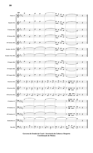 &
&
&
&
&
&
&
&
&
&
&
&
&
?
?
?
?
?
bb
bb
b
bb
bb
b
bbb
bbb
bb
bbb
bbb
bbb
bbb
bb
bb
bb
bbbbb
bb
bbb
bb
bbb
bbbb
b
bbb
..
..
..
..
..
..
..
..
..
..
..
..
..
..
..
..
..
..
..
Flauta (C)
Requinta (Eb)
I Clarinete (Bb)
II Clarinete (Bb)
III Clarinete (Bb)
Saxofone Alto (Eb)
Saxofone Tenor (Bb)
I Trompete (Bb)
II Trompete (Bb)
III Trompete (Bb)
I Sax-horn (Eb)
II Sax-horn (Eb)
III Sax-horn (Eb)
I Trombone (C)
II Trombone (C)
III Trombone (C)
Bombardino (C)
Tuba (Bb)
134 œ
œ
œ
œ
œ
œ
œ
œ
œ
œ
˙
˙
œ
œ
œ œ
œ œ
‰ J
œ ‰ J
œ
‰
J
œ ‰
J
œ
‰ j
œ ‰ j
œ
˙
˙
˙
˙
J
œ ‰ J
œ
‰
œ œ
œ œ
œ œ
œ œ
œ œ
˙
˙
œ œ
œ œ
œ œ
‰ J
œ ‰ J
œ
‰
J
œ ‰
J
œ
‰ j
œ ‰ j
œ
˙
˙
˙
˙
J
œ ‰ J
œ ‰
˙
˙
˙
˙
˙
˙
˙
˙
˙
˙
‰ J
œ ‰ J
œ
‰
j
œ ‰
j
œ
‰ j
œ ‰ j
œ
˙
˙
˙
˙
j
œ ‰
J
œ ‰
œ œ œ œ
œ œ œ œ
œ œ œ œ
œ œ œ œ
œ œ œ œ
œ œ œ œ
˙
œ œ œ œ
œ œ œ œ
œ œ œ œ
‰ J
œ ‰ J
œ
‰
j
œ ‰
j
œ
‰ j
œ ‰ j
œ
˙
˙
˙
˙
J
œ ‰ j
œ ‰
˙
˙
˙
˙
˙
˙
˙
˙
˙
˙
‰ œ œ œ œ
‰ œ œ œ œ
‰ œ œ œ œ
‰
œ œ œ œ
‰
œ œ œ œ
‰ œ œ œ œ
˙
œ
œ œ œ
œ Œ
œ Œ
œ
Œ
œ
Œ
œ
Œ
œ Œ
œ Œ
œ
Œ
œ
Œ
œ Œ
J
œ ‰ Œ
J
œ ‰ Œ
j
œ ‰ Œ
J
œ
‰ Œ
J
œ
‰ Œ
J
œ ‰ Œ
œ
Œ
J
œ ‰ Œ
20
Governo do Estado do Ceará - Secretaria da Cultura e Desporto
Coordenação de Música
 