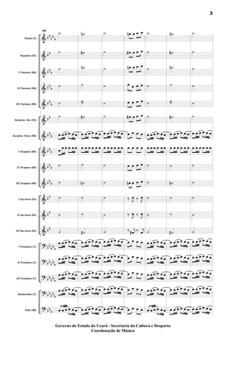 &
&
&
&
&
&
&
&
&
&
&
&
&
?
?
?
?
?
bb
bb
b
bb
bb
b
bbb
bbb
bb
bbb
bbb
bbb
bbb
bb
bb
bb
bbbbb
bb
bbb
bb
bbb
bbbb
b
bbb
Flauta (C)
Requinta (Eb)
I Clarinete (Bb)
II Clarinete (Bb)
III Clarinete (Bb)
Saxofone Alto (Eb)
Saxofone Tenor (Bb)
I Trompete (Bb)
II Trompete (Bb)
III Trompete (Bb)
I Sax-horn (Eb)
II Sax-horn (Eb)
III Sax-horn (Eb)
I Trombone (C)
II Trombone (C)
III Trombone (C)
Bombardino (C)
Tuba (Bb)
15
˙
˙
˙
˙
˙
˙
œ œ œ œ œ œ
œ œ œ œ œ œ
˙
˙
˙
˙
˙
œ œ œ œ œ œ
œ œ œ œ œ œ
œ œ œ œ œ œ
œ œ œ œ œ œ
œ œ œ œ œ œ
˙
n
˙
#
˙
n
˙
˙
˙
˙
#
œ œ œ œ œ œ
œ œ œ œ œ œ
˙
˙
n
˙
˙
˙
#
œ œ œ œ œ œ
œ œ œ œ œ œ
œ œ œ œ œ œ
œ œ œ œ œ œ
œ œ œ œ œ œ
˙
˙
˙
˙
˙
˙
œ œ œ œ œ œ
œ œ œ œ œ œ
˙
˙
˙
˙
˙
œ œ œ œ œ œ
œ œ œ œ œ œ
œ œ œ œ œ œ
œ œ œ œ œ œ
œ œ œ œ œ œ
œ
n œ œ œ
œ
# œ œ œ
œ
n œ œ œ
œ œ œ œ
œ œ œ œ
œ
# œ œ œ
œ œ œ œ
œ œ œ œ
œ œ œ œ
œ
n œ œ œ
‰ J
œ ‰ J
œ
‰ J
œ ‰ J
œ
‰ j
œ
# ‰ j
œ
œ œ œ œ
œ œ œ œ
œ œ œ œ
œ œ œ œ
œ œ œ œ
˙
˙
˙
˙
˙
˙
œ œ œ œ œ œ
œ œ œ œ œ œ
˙
˙
˙
˙
˙
œ œ œ œ œ œ
œ œ œ œ œ œ
œ œ œ œ œ œ
œ œ œ œ œ œ
œ œ œ œ œ œ
˙
n
˙
#
˙
n
˙
˙
˙
˙
#
œ œ œ œ œ œ
œ œ œ œ œ œ
˙
˙
n
˙
˙
˙
#
œ œ œ œ œ œ
œ œ œ œ œ œ
œ œ œ œ œ œ
œ œ œ œ œ œ
œ œ œ œ œ œ
˙
˙
˙
˙
˙
˙
œ œ œ œ œ œ
œ œ œ œ œ œ
˙
˙
˙
˙
˙
œ œ œ œ œ œ
œ œ œ œ œ œ
œ œ œ œ œ œ
œ œ œ œ œ œ
œ œ œ œ œ œ
3
Governo do Estado do Ceará - Secretaria da Cultura e Desporto
Coordenação de Música
 