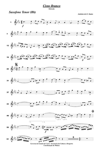 & bb
b 4
2
f
1
.
œ
J
œ œ œ œ œ J
œ œ
j
œ œ œ .
œ J
œ œ œ œ œ
& bb
b
7 J
œ œ
J
œ œ œ
J
œ œ J
œ œ œ
> œ
> œ
>
.
œ
J
œ œ œ œ œ
& bb
b
13 œ œ œ œ œ
j
œ œ J
œ
n œ œ œ œ œ œ œ œ œ œ œ œ œ œ œ œ œ œ œ œ œ œ
& bb
b
19
œ œ œ œ œ œ œ œ œ œ œ œ œ œ œ œ œ œ œ œ œ œ œ œ œ
œ œ
p
œ œ œ œ
& bb
b ..
25
%
J
œ œ
J
œ
J
œ œ
J
œ
n ˙ œ œ œ œ
j
œ œ
J
œ œ œ
& bb
b
31 ˙ œ œ œ
n œ J
œ œ
J
œ
J
œ œ
J
œ ˙ œ œ œ
n œ
& bbb
37
j
œ œ
j
œ œ œ ˙ œ œ œ œ
J
œ œ
J
œ
J
œ œ
J
œ
n
& bbb
43
˙ œ œ œ œ
J
œ œ
J
œ
J
œ œ j
œ ˙ œ œ œ œ
& bbb
49
J
œ œ j
œ
j
œ œ
J
œ ˙
3
œ œ œ
3
œ œ œ j
œ œ
n J
œ
ﬁ
J
œ œ
J
œ
& bbb ..
55
˙
1.
œ œ œ œ
f
2.
œ œ œ œ œ œ œ œ œ œ œ œœ œ œ œ œœ œ œœ œœ
œœ œ
& bbb ..
61
œ œœ œ œ œœ œ
b œ ‰
œ œ œœ œ œœ œ œ œ
J
œ ‰ Œ
3
∑
Cisne Branco
Antônio do E. Santo
Dobrado
Saxofone Tenor (Bb)
Governo do Estado do Ceará - Secretaria da Cultura e Desporto
Coordenação de Música
 