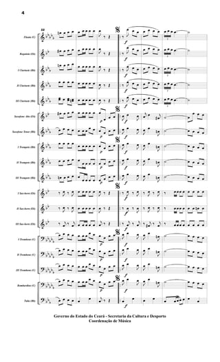 &
&
&
&
&
&
&
&
&
&
&
&
&
?
?
?
?
?
bb
bb
b
bb
bb
b
bbb
bbb
bb
bbb
bbb
bbb
bbb
bb
bb
bb
bbbbb
bb
bbb
bb
bbb
bbbb
b
bbb
..
..
..
..
..
..
..
..
..
..
..
..
..
..
..
..
..
..
..
Flauta (C)
Requinta (Eb)
I Clarinete (Bb)
II Clarinete (Bb)
III Clarinete (Bb)
Saxofone Alto (Eb)
Saxofone Tenor (Bb)
I Trompete (Bb)
II Trompete (Bb)
III Trompete (Bb)
I Sax-horn (Eb)
II Sax-horn (Eb)
III Sax-horn (Eb)
I Trombone (C)
II Trombone (C)
III Trombone (C)
Bombardino (C)
Tuba (Bb)
22
œ
n œ œ œ
œ
# œ œ œ
œ
n œ œ œ
œ œ œ œ
œ
œ œ œ
œ œ
œ
n
œ
# œ œ œ
œ œ œ œ
œ œ œ œ
œ œ œ œ
œ
n œ œ œ
‰ J
œ ‰ J
œ
‰ J
œ ‰ J
œ
‰ j
œ ‰ j
œ
œ œ œ œ
œ œ œ œ
œ œ œ œ
œ œ œ œ
œ œ œ œ
œ œ œ œ œ
œ œ œ œ œ
œ œ œ œ œ
œ œ œ œ œ
œ œ œ œ œ
œ œ œ œ œ
œ œ œ
œ œ
œ œ œ œ œ
œ
œ œ œ œ
œ
œ œ œ œ
œ œ œ œ œ
œ œ œ œ œ
œ œ œ œ œ
œ œ œ œ œ
œ œ œ
œ œ
œ œ œ œ œ
œ œ œ œ œ
œ
œ
p
p
p
p
p
p
p
p
p
J
œ
‰ Œ
J
œ
‰ Œ
J
œ
‰ Œ
J
œ ‰ Œ
J
œ ‰ Œ
œ
œ œ œ
œ œ œ œ
œ œ œ œ
œ œ œ œ
œ œ œ œ
J
œ ‰ Œ
J
œ ‰ Œ
j
œ ‰ Œ
œ œ œ œ
œ œ œ œ
œ œ œ œ
œ œ œ œ
j
œ ‰ Œ
f
f
f
f
f
f
f
f
f
f
f
f
f
f
f
f
f
f
%
‰ J
œ œ œ
‰ J
œ œ œ
‰ J
œ œ œ
‰ J
œ œ œ
‰ J
œ œ œ
%
J
œ œ
J
œ
J
œ œ
J
œ
%
J
œ œ
J
œ
J
œ œ
J
œ
J
œ œ
J
œ
%
‰ J
œ ‰ J
œ
‰
J
œ ‰
J
œ
‰ j
œ ‰ j
œ
% J
œ œ
J
œ
J
œ œ
J
œ
J
œ œ
J
œ
% J
œ œ
J
œ
œ
œ
œ œ œ œ
œ œ œ œ
œ œ œ œ
œ œ œ œ
œ œ œ œ
j
œ œ j
œ
#
J
œ œ
J
œ
n
J
œ œ
J
œ
n
J
œ œ
J
œ
n
J
œ œ
J
œ
n
‰ J
œ ‰ J
œ
‰ J
œ ‰ J
œ
‰ j
œ
# ‰ j
œ
J
œ œ
J
œ
n
J
œ œ
J
œ
n
J
œ œ
J
œ
n
J
œ œ
J
œ
n
œ œ
3
œ œ œ .
œ
3
œ œ œ .
œ
3
œ œ œ .
œ
3
œ œ œ .
œ
3
œ œ œ .
œ
˙
˙
˙
˙
˙
‰ œ œœ œ
‰ œ œœ œ
‰ œ œœ œ
˙
˙
˙
˙
œ œ œœ œ
˙
˙
˙
˙
˙
œ
œ œ œ
œ œ œ œ
œ œ œ œ
œ œ œ œ
œ œ œ œ
œ œ œ œ
œ œ œ
n œ
œ œ œ œ
œ œ œ œ
œ œ œ œ
œ œ œ œ
œ œ œ œ
œ
œ
4
Governo do Estado do Ceará - Secretaria da Cultura e Desporto
Coordenação de Música
 