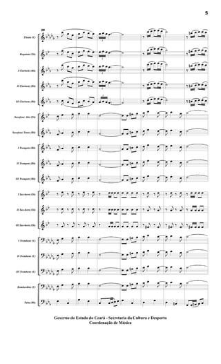 &
&
&
&
&
&
&
&
&
&
&
&
&
?
?
?
?
?
bb
bb
b
bb
bb
b
bbb
bbb
bb
bbb
bbb
bbb
bbb
bb
bb
bb
bbbbb
bb
bbb
bb
bbb
bbbb
b
bbb
Flauta (C)
Requinta (Eb)
I Clarinete (Bb)
II Clarinete (Bb)
III Clarinete (Bb)
Saxofone Alto (Eb)
Saxofone Tenor (Bb)
I Trompete (Bb)
II Trompete (Bb)
III Trompete (Bb)
I Sax-horn (Eb)
II Sax-horn (Eb)
III Sax-horn (Eb)
I Trombone (C)
II Trombone (C)
III Trombone (C)
Bombardino (C)
Tuba (Bb)
29
‰ J
œ œ œ
‰ J
œ œ œ
‰ J
œ œ œ
‰ J
œ œ œ
‰
J
œ œ œ
J
œ œ
J
œ
j
œ œ
J
œ
j
œ œ
J
œ
j
œ œ
J
œ
j
œ œ J
œ
‰ J
œ ‰ J
œ
‰ J
œ ‰ J
œ
‰ j
œ ‰ j
œ
J
œ œ J
œ
J
œ œ J
œ
J
œ œ J
œ
J
œ œ J
œ
œ œ
œ œ œ œ
œ œ œ œ
œ œ œ œ
œ œ œ œ
œ œ œ œ
œ œ
œ œ
œ œ
œ œ
œ œ
‰ J
œ ‰ J
œ
‰ J
œ ‰ J
œ
‰ j
œ ‰ j
œ
œ œ
œ œ
œ œ
œ œ
œ œ
3
œ œ œ .
œ
3
œ œ œ .
œ
3
œ œ œ .
œ
3
œ œ œ .
œ
3
œ œ œ .
œ
˙
˙
˙
˙
˙
‰ œ œœ œ
‰ œ œœ œ
‰ œ œœ œ
˙
˙
˙
˙
œ œ œœ œ
˙
˙
˙
˙
˙
œ œ œ
# œ
œ œ œ
n œ
œ œ œ
n œ
œ œ œ
n œ
œ œ œ
n œ
œ œ œ œ
œ œ œ œ
œ œ œ œ
œ œ œ
n œ
œ œ œ
n œ
œ œ œ
n œ
œ œ œ
n œ
œ
œ
‰
œ œ œ œ œ
‰
œ œ œ œ œ
‰
œ œ œ œ œ
‰ œ œ œ œ œ
‰ œ œ œ œ œ
J
œ œ
J
œ
J
œ œ
J
œ
J
œ œ
J
œ
J
œ œ
J
œ
J
œ œ
J
œ
‰ J
œ ‰ J
œ
‰
j
œ ‰
j
œ
‰ j
œ
# ‰ j
œ
J
œ œ
J
œ
J
œ œ
J
œ
J
œ œ
J
œ
J
œ œ
J
œ
œ œ
˙
˙
˙
˙
˙
J
œ œ
J
œ
J
œ œ
J
œ
J
œ œ
J
œ
J
œ œ
J
œ
J
œ œ
J
œ
‰ J
œ ‰ J
œ
‰
j
œ ‰
j
œ
‰ j
œ
# ‰ j
œ
J
œ œ
J
œ
J
œ œ
J
œ
J
œ œ
J
œ
J
œ œ
J
œ
œ œ
n
‰
œ
n œ œ œ œ
‰
œ
# œ œ œ œ
‰
œ
n œ œ œ œ
‰ œ
n œ œ œ œ
‰ œ
n œ œ œ œ
˙
˙
˙
˙
˙
‰ œ œ œ œ
‰ œ œ œ œ
‰ œ
# œ œ œ
˙
˙
˙
˙
œ œ œ
n œ œ
5
Governo do Estado do Ceará - Secretaria da Cultura e Desporto
Coordenação de Música
 