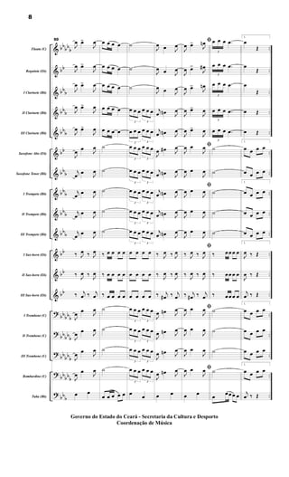 &
&
&
&
&
&
&
&
&
&
&
&
&
?
?
?
?
?
bb
bb
b
bb
bb
b
bbb
bbb
bb
bbb
bbb
bbb
bbb
bb
bb
bb
bbbbb
bb
bbb
bb
bbb
bbbb
b
bbb
..
..
..
..
..
..
..
..
..
..
..
..
..
..
..
..
..
..
..
Flauta (C)
Requinta (Eb)
I Clarinete (Bb)
II Clarinete (Bb)
III Clarinete (Bb)
Saxofone Alto (Eb)
Saxofone Tenor (Bb)
I Trompete (Bb)
II Trompete (Bb)
III Trompete (Bb)
I Sax-horn (Eb)
II Sax-horn (Eb)
III Sax-horn (Eb)
I Trombone (C)
II Trombone (C)
III Trombone (C)
Bombardino (C)
Tuba (Bb)
50
J
œ œ
>
J
œ
J
œ œ
>
J
œ
J
œ œ
>
J
œ
J
œ œ
>
J
œ
J
œ œ
>
J
œ
J
œ œ
J
œ
j
œ œ
J
œ
j
œ
œ
J
œ
j
œ
œ
J
œ
j
œ œ J
œ
‰ J
œ ‰ J
œ
‰ J
œ ‰ J
œ
‰ j
œ ‰ j
œ
J
œ
œ
J
œ
J
œ œ J
œ
J
œ
œ
J
œ
J
œ
œ J
œ
œ œ
œ œ œ œ
œ œ œ œ
œ œ œ œ
œ œ œ œ
œ œ œ œ
˙
˙
˙
˙
˙
‰ œ œ œ œ
‰ œ œ œ œ
‰ œ œ œ œ
˙
˙
˙
˙
œ œ œ œ œ
˙
˙
˙
3
œ œ œ
3
œ œ œ
3
œ œ œ
3
œ œ œ
3
œ œ œ
3
œ œ œ
3
œ œ œ
3
œ œ œ
3
œ œ œ
3
œ œ œ
3
œ œ œ
3
œ œ œ
3
œ œ œ
3
œ œ œ
œ œ œ œ
œ œ œ œ
œ œ œ œ
3
œ œ œ
3
œ œ œ
3
œ œ œ
3
œ œ œ
3
œ œ œ
3
œ œ œ
3
œ œ œ
3
œ œ œ
œ
œ
J
œ œ J
œ
J
œ œ J
œ
J
œ œ J
œ
j
œ œ
n J
œ
j
œ œ
n J
œ
J
œ œ
# J
œ
j
œ œ
n J
œ
j
œ œ
n J
œ
j
œ œ
n J
œ
j
œ œ
n J
œ
‰ J
œ ‰ J
œ
‰ J
œ ‰ J
œ
‰ j
œ
# ‰ j
œ
J
œ œ
n J
œ
J
œ œ
n J
œ
J
œ œ
n J
œ
J
œ œ
n J
œ
œ œ
ﬁ
J
œ œ
>
J
œ
n
J
œ œ
>
J
œ
#
J
œ œ
>
J
œ
n
J
œ œ
>
J
œ
J
œ œ
>
J
œ
ﬁ
J
œ œ
J
œ
J
œ œ
J
œ
ﬁ
J
œ œ
J
œ
J
œ œ
J
œ
J
œ œ
J
œ
ﬁ
‰ J
œ ‰ J
œ
‰ J
œ ‰ J
œ
‰ j
œ
# ‰ j
œ
ﬁ
J
œ œ
J
œ
J
œ œ
J
œ
J
œ œ
J
œ
ﬁ
J
œ œ
J
œ
œ œ
3
œ œ œ .
œ
3
œ œ œ .
œ
3
œ œ œ .
œ
3
œ œ œ .
œ
3
œ œ œ .
œ
˙
˙
˙
˙
˙
‰ œœ œ œ
‰ œœ œ œ
‰ œœ œ œ
˙
˙
˙
˙
œ œœ œ œ
1.
œ
Œ
œ
Œ
œ
Œ
œ Œ
œ Œ
1.
œ œ œ œ
œ œ œ œ
1.
œ œ œ œ
œ œ œ œ
œ œ œ œ
1.
J
œ ‰ Œ
J
œ ‰ Œ
j
œ ‰ Œ
1.
œ œ œ œ
œ œ œ œ
œ œ œ œ
1.
œ œ œ œ
j
œ ‰ Œ
8
Governo do Estado do Ceará - Secretaria da Cultura e Desporto
Coordenação de Música
 