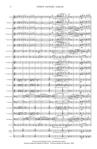&
&
&
&
&
&
&
&
&
&
&
&
&
&
?
?
?
?
?
?
÷
÷
bb
b
b
b
b
b
b
b
b
bb
b
bb
b
bb
b
bb
b
bb
b
b
Flauta
Requinta Eb
1º Clarinete Bb
2º Clarinete Bb
3º Clarinete Bb
Sax Alto Eb
Sax Tenor Bb
Sax Baritono Eb
1º Trompete Bb
2º Trompete Bb
3º Trompete Bb
1ª Trompa Eb
2ª Trompa Eb
3ª Trompa Eb
Trombone Canto
1º Trombone
2º Trombone
3º Trombone
Bombardino
Tuba Bb
Bombo
Pratos
Caixa
93 3
œ œn œ
3
œ œ# œ
3
œ œ# œ
3
œ œ œ
3
œ œ œ
3
œ œ# œ
˙
œ œ
∑
∑
∑
93
œ≈ œœ œ
œ≈ œœ œ
œ≈ œœ œ
˙
93
˙
œ ≈œœ œ
œ ≈œœ œ
˙
93
œ œ
93
«
2
93
«
2
3
œ œ œ
3
œ œ œ
3
œ œ œ
3
œ œ œ
3
œ œ œ
3
œ œ œ
œ œ
œ
œ
∑
∑
∑
‰ œ œ ‰
‰ œ œ ‰
‰ œ œ ‰
œ œ œ œ œ
J
œ
‰ Œ
‰
œ œ
‰
‰
œ œ
‰
œ œ œ œ œ
œ
œ
3
œ œ œ
3
œ œ œ
3
œ œ œ
3
œ œ œ
3
œ œ œ
3
œ œ œ
œ œ
œ œ
∑
∑
∑
œ≈ œœ œ
œ≈ œœ œ
œ≈ œœ œ
3
œ œ œ
˙
«
2
œ ≈œœ œ
3
œ œ œ
œ œ
«
2
«
2
˙
˙
˙
˙
˙
˙
œ œ œ
œ œ œ
∑
∑
∑
‰ œ œ ‰
‰ œ œ ‰
‰
œ œ
‰
œ œ œ œ
œ
˙
‰ œ œ ‰
œ œ œ œ
œ
œ œ œ
˙
˙
˙
˙
˙
˙
œ œ
œ œ
∑
∑
∑
«
2
«
2
«
2
œ œ œ œ œ
œn
˙
«
2
«
2
œ œ œ œ œ
œn
œ œ
«
2
«
2
œ
œ>
œ
œ>
œ
œ>
œ
œ>
œ œ
œ œ>
œ
œ œ
œ
œ œ
Œ œ
>
Œ œ
>
Œ œ
>
J
œ
‰
œ œ œ
J
œ
‰ Œ
J
œ
‰
œ œ œ
œ
œ œ
œ œn œ œ
œ œ# œ œ
œ
œ# œ œ
œ
œ# œ œ
œ œ# œ œ
œ œ# œ œ
˙
œ œ#
œ œ# œ œ
œ œ# œ œ
œ œ# œ œ
œ ≈ œœ œ
œ# ≈ œ œ œ
«
2
˙
˙n
œn ≈œœ œ
«
2
˙
œ œ#
«
2
«
2
œ œ
œ œ
œ œ
œ œ
œ œ
œ œ
˙
œ œ# œ
œ œ
œ œ
œ œ
‰ œ œ ‰
‰ œ# œ ‰
˙
˙
‰
œn œ
‰
˙
œ œ# œ
J
œ>
‰ Œ
J
œ>
‰ Œ
œ œ œ œ
œ œ œ œ
J
œ
‰ Œ
J
œ
‰ Œ
œ œ œ œ
j
œ ‰ Œ
J
œ
‰ Œ
J
œ
‰ Œ
J
œ
‰ Œ
J
œ^
‰ Œ
J
œ
^
‰ Œ
j
œ
^
‰ Œ
œ œ œ œ
J
œ
‰ Œ
J
œ
‰ Œ
J
œ ‰ Œ
œ œ œ œ
J
œ ‰ Œ
j
J
yœ ‰ Œ
J
œ ‰ Œ
∑
∑
œ œ œ œ
œ œ œ œ
∑
∑
œ# œ œ œ#
∑
∑
∑
∑
∑
∑
∑
œ# œ œn œn
∑
∑
∑
œ# œ œn œn
∑
∑
∑
3
œ# œn œ
3
œ# œ# œ
3
œ# œn œ
3
œ# œn œ
3
œ# œn œ
3
œ# œ# œ
3
œ œn œ#
˙
3
œ# œn œ
3
œ# œn œ
3
œ# œn œ
œ œ
œ# œ
œ# œ
3
œ œn œ#
3
œ# œn œ
œ œn
œ# œ
3
œ œn œ#
˙
yœ yœ
œ
æ
œ
æ
F
F
F
F
F
F
F
F
F
F
F
F
F
F
F
F
F
F
F
F
F
3
œn œ œ
3
œ# œ œ
3
œ# œ œ
3
œ# œ œ
3
œ# œ œ
3
œ# œ œ
œ
œ
œ
˙
3
œ# œ œ
3
œ# œ œ
3
œ# œ œ
œ œ
œ# œ
œ œ
œ
œ
œ
3
œn œ œ
œn œ
œ œ
œ
œ
œ
˙
yœ Yœ
œ
æ
œ
æ
9
Governo do Estado do Ceará - Secretaria da Cultura
Sistema Estadual de Bandas de Música - Partitura editada em Setembro/ 2009
ETERNA SAUDADE - DOBRADO
 