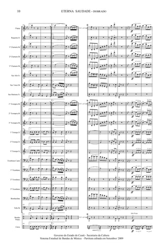 &
&
&
&
&
&
&
&
&
&
&
&
&
&
?
?
?
?
?
?
÷
÷
bb
b
b
b
b
b
b
b
b
bb
b
bb
b
bb
b
bb
b
bb
b
b
..
..
..
..
..
..
..
..
..
..
..
..
..
..
..
..
..
..
..
..
..
..
bb
bb
b
bb
bb
bb
b
bb
b
bb
bb
bb
b
b
b
bb
bb
bb
bb
bb
bb
bb
bb
bb
bb
bb
Flauta
Requinta Eb
1º Clarinete Bb
2º Clarinete Bb
3º Clarinete Bb
Sax Alto Eb
Sax Tenor Bb
Sax Baritono Eb
1º Trompete Bb
2º Trompete Bb
3º Trompete Bb
1ª Trompa Eb
2ª Trompa Eb
3ª Trompa Eb
Trombone Canto
1º Trombone
2º Trombone
3º Trombone
Bombardino
Tuba Bb
Bombo
Pratos
Caixa
105 1.
J
œ
‰ Œ
1.
J
œ
‰ Œ
1.
J
œ
‰ Œ
1.
J
œ ‰ Œ
1.
J
œ ‰ Œ
1.
J
œ
‰ Œ
1.
J
œ œ J
œ
1.
j
œ œ
j
œ
1.
J
œ ‰ Œ
1.
J
œ ‰ Œ
1.
J
œ ‰ Œ
105 1.
œ ≈ œ œ œ
1.
œ ≈ œ œ œ
1.
œ ≈ œ œ œ
1.
J
œ œ J
œ
105 1.
J
œ œ J
œ
1.
œ ≈ œ œ œ
1.
œ ≈ œ œ œ
1.
J
œ œ J
œ
105 1.
J
œ œ
j
œ
105 1.
j
yœ ‰ yœ
105 1.
œ ≈ œ œ œ
∑
∑
∑
∑
∑
∑
œ œ
œ œ
∑
∑
∑
‰ œ œ ‰
‰ œ œ ‰
‰ œ œ
‰
œ œ
œ œ
‰
œ œn
‰
‰
œ œ ‰
œ œ
œ œ
yœ yœ
‰
J
œ œ
æ
2. ˙
2.
˙
2.
˙
2.
˙
2.
˙
2.
˙
2.
œ œ œ œ œ œ
2.
œ œ œ œ œ œ
2.
˙
2.
˙
2.
˙
2.
j
œ œ
J
œ
2.
j
œ œ
j
œ
2.
j
œ œ
j
œ
2.
œ œ œ œ œ œ
2.
œ œ œ œ œ œ
2.
J
œ œ
J
œ
2.
J
œ œ
J
œ
2.
œ œ œ œ œ œ
2.
œ œ œ œ œ œ
2.
Yœ œ
2.
J
œ œ
æ J
œ
D.C. al Coda
J
œ
‰ œ œ œ œ
j
œ ‰ œ œ œ œ
J
œ ‰
œ œ œ œ
J
œ ‰
œ œ œ œ
J
œ
‰
œ œ œ œ
J
œ
‰
œ œ œ œ
j
œ
‰ Œ
j
œ ‰ Œ
D.C. al Coda
J
œ ‰
œ œ œ œ
j
œ ‰ œ œ œ œ
j
œ ‰
œ œ œ œ
J
œ ‰ Œ
j
œ ‰ Œ
j
œ
‰ Œ
j
œ ‰ Œ
j
œ ‰ Œ
J
œ
‰ Œ
J
œ ‰ Œ
j
œ ‰ Œ
J
œ ‰ Œ
D.C. al Coda
j
y ‰ Œ
J
œ
‰ Œ
J
œ ‰ Œ
ﬁ
J
œ.
‰ Œ
J
œ. ‰ Œ
œ.
œ. œ.
œ.
œ.
œ. œ.
œ.
œ.
œ. œ.
œ.
œ.
œ. œ# . œn .
œ.
œ. œn . œb .
J
œ ‰ Œ
ﬁ œ.
œ. œ.
œ.
œ.
œ. œ.
œ.
œ.
œ. œ.
œ.
˙
˙
˙
œ
œ œn œb
˙
J
œ
‰ Œ
J
œ ‰ Œ
œ
œ œn œb
J
œ ‰ Œ
ﬁ
J
œ ‰ Œ
˙
æ
∑
∑
œ. œ. œ. œ.
œ. œ. œ. œ.
œ. œ. œ. œ.
œ. œ. œ. œ.
œ. œ. œ. œ.
∑
œ. œ. œ. œ.
œ. œ. œ. œ.
œ. œ. œ. œ.
˙
˙
˙
œ œ œ œ
˙
∑
∑
œ œ œ œ
∑
∑
˙
æ
‰ J
œ
>
J
œ>
‰
‰ j
œ
> J
œ>
‰
‰ J
œ>
J
œ>
‰
‰ J
œ>
J
œ>
‰
‰
J
œ> J
œ>
‰
‰ J
œ>
J
œ>
‰
Œ ‰
J
œ
Œ ‰ j
œ
>
‰
J
œ. J
œ.
‰
‰
J
œ. J
œ.
‰
‰
J
œ. J
œ.
‰
‰ j
œ
>
œ
>
œ
>
‰ j
œ
>
œ
>
œ
>
‰ j
œ
>
œ
>
œ
>
Œ ‰ J
œ
Œ ‰ J
œ>
Œ ‰ J
œ>
Œ ‰ J
œ>
Œ ‰ J
œ>
Œ ‰
j
œ
>
Œ ‰
J
œ
‰
J
œ œ œ
f
∑
∑
∑
∑
∑
∑
j
œ ‰ Œ
j
œ
>
‰ Œ
∑
∑
∑
j
œ
‰ Œ
j
œ
‰ Œ
j
œ
‰ Œ
J
œ ‰ Œ
J
œ>
‰ Œ
J
œ>
‰ Œ
J
œ>
‰ Œ
J
œ>
‰ Œ
J
œ>
‰ Œ
J
œ ‰ Œ
J
œ ‰ Œ
œ 3
œ œ œ
œ 3
œ
œ œ
œ 3
œ
œ œ
œ 3
œ œ œ
œ
3
œ œ œ
œ 3
œ
œ œ
∑
∑
œ> 3
œ
œ
>
œ
>
œ> 3
œ
œ
>
œ
>
œ> 3
œ
œ
>
œ
>
œ
3
œ œ œ
œ
3
œ œ œ
œ
3
œ œ œ
∑
œ 3
œ
œ œ
œ 3
œ œ œ
œ 3œ œ œ
∑
∑
Y
œ
æ
3
œ œ œ
Solo Prato
ƒ
ƒ
ƒ
ƒ
ƒ
ƒ
ƒ
ƒ
ƒ
ƒ
ƒ
ƒ
ƒ
ƒ
ƒ
ƒ
ƒ
œ 3œ œ œ
œ 3
œ
œ œ
œ 3
œ
œ œ
œ 3
œ œ œ
œ 3
œ œ œ
œ 3
œ
œ œ
∑
∑
œ>
3
œ
œ
>
œ
>
œ>
3
œ
œ
>
œ
>
œ>
3
œ
œ
>
œ
>
œ
3
œ œ œ
œ
3
œ œ œ
œ
3
œ œ œ
∑
œ 3
œ œ œ
œ 3
œ œ œ
œ 3
œ œ œ
∑
∑
∑
œ
æ
3
œ œ œ
10
Governo do Estado do Ceará - Secretaria da Cultura
Sistema Estadual de Bandas de Música - Partitura editada em Setembro/ 2009
ETERNA SAUDADE - DOBRADO
 