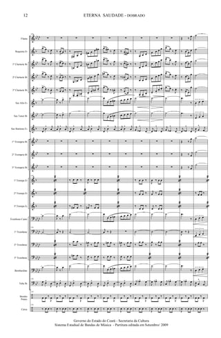 &
&
&
&
&
&
&
&
&
&
&
&
&
&
?
?
?
?
?
?
÷
÷
bb
bb
b
bb
bb
bb
b
bb
b
bb
bb
bb
b
b
b
bb
bb
bb
bb
bb
bb
bb
bb
bb
bb
bb
Flauta
Requinta Eb
1º Clarinete Bb
2º Clarinete Bb
3º Clarinete Bb
Sax Alto Eb
Sax Tenor Bb
Sax Baritono Eb
1º Trompete Bb
2º Trompete Bb
3º Trompete Bb
1ª Trompa Eb
2ª Trompa Eb
3ª Trompa Eb
Trombone Canto
1º Trombone
2º Trombone
3º Trombone
Bombardino
Tuba Bb
Bombo
Pratos
Caixa
128
∑
œ>
œ
‰ J
œ
œ> œ
‰ J
œ
œ> œ
‰ J
œ
œ>
œ ‰
J
œ.
˙
˙
j
œ
œ
^ j
œ
∑
∑
∑
128
«
2
«
2
«
2
˙
128
˙
«
2
«
2
˙
128
J
œ œ^
J
œ
128
œ œ ‰
J
œ
128
‰ œ œ ‰
∑
‰ œ
>
œ ‰
‰ œ> œ ‰
‰ œ
>
œ ‰
‰ œ> œ ‰
J
œ
‰
œ>
J
œ ‰ œ>
j
œ œ
^ j
œ
∑
∑
∑
J
œ
‰
œ
j
œ ‰ Œ
J
œ
‰
œ
J
œ œ^
J
œ
œ ‰ œ ‰
J
œ ‰ œ œ
∑
‰
œ# œ œ
‰
œn œ œ
‰
œ œn œ
‰
œ. œ.
œn .
˙
˙
j
œ
œ
^ j
œ
∑
∑
∑
‰ œ œ ‰
«
2
‰ œ# œ ‰
˙
˙
‰
œ œ
‰
‰
œn œ
‰
˙
j
œ
œ^
J
œ
œ œ ‰
J
œ
‰ œ œ ‰
∑
œ# œ œ œ#
œn œ œ œn
œ œn œ œ
œ.
œ.
œn .
œ.
˙
˙
j
œ œ
^ j
œ
∑
∑
∑
J
œ ‰ œ œ
j
œ# ‰ œ œ
˙
˙
J
œn
‰
œ œ
J
œ ‰ œ œ
˙
J
œ œ^
J
œ
œ ‰ œ ‰
J
œ ‰ œ œ
∑
œ>
œ#
‰ J
œ
œ> œn
‰ J
œ
œn> œ
‰ J
œ
œ>
œ ‰
J
œn .
œ
œ œ œ#
œ
œ œ œn
j
œ
œ
^ j
œ
∑
∑
∑
«
2
«
2
«
2
œ
œ œ œn
j
œ ‰ Œ
‰
œn œ
‰
‰ œ œ ‰
œ
œ œ œn
j
œ
œ^
J
œ
œ œ ‰
J
œ
‰ œ œ ‰
∑
‰ œ
> œ# ‰
‰ œ>
œn ‰
‰ œn
>
œ ‰
‰ œ>
œ
‰
œ œ œ œ
œ œ œ œ
j
œ œ
^ j
œ
∑
∑
∑
œ œ œ œ
∑
J
œn
‰
œ œ
J
œ ‰ œ œ
œ œ œ œ
J
œ œ^
J
œ
œ ‰ œ ‰
J
œ ‰ œ œ
∑
‰
œ œ œ
‰
œ œ œ
‰
œ œ œ
‰
œ œ.
œ.
˙
˙
j
œ œb
^
j
œ
∑
∑
∑
‰ œ œ ‰
‰ œ œ ‰
‰
œ œ
‰
˙
˙
‰
œ œ
‰
«
2
˙
j
œ
œb^
J
œ
œ œ ‰
J
œ
‰ œ œ ‰
∑
œ œ œ œ
œ œ œ œ
œ œ œ œ
œ.
œ.
œ.
œ.
˙
˙
j
œ œb
^
j
œ
∑
∑
∑
J
œ ‰ œ œ
j
œ ‰ œ œ
j
œ
‰
œ œ
˙
˙
J
œ
‰
œ œ
˙
J
œ œb^
J
œ
œ ‰ œ ‰
J
œ ‰ œ œ
∑
œ>
œ
‰ J
œ
œ> œ
‰ J
œ
œ>
œ
‰ J
œ
œ> œ ‰
J
œ.
˙
˙
j
œ œb
^
j
œ
∑
∑
∑
«
2
«
2
«
2
˙
˙
«
2
«
2
˙
j
œ
œb^
J
œ
œ œ ‰
J
œ
‰ œ œ ‰
Œ ‰ J
œ
‰ œ œ
œ
‰ œ œ
œ
‰ œ œ
œ
‰ œ>
œ
œ.
.œ
‰
.œ
‰
j
œ œb
^
j
œ
Œ ‰ J
œ
Œ ‰ j
œ
Œ ‰ j
œ
.œ
‰
J
œ ‰ Œ
.œ
‰
J
œ œb^
J
œ
œ ‰ œ ‰
J
œ ‰ œ œ
˙
˙
˙
˙
˙
3
œ œ œ
3
œ œ œ
J
œ œ
^ j
œ
˙
˙
˙
«
2
‰ œ œ ‰
«
2
3
œ œ œ
3
œ œ œ
‰
œ œ
‰
«
2
3
œ œ œ
J
œ œ
^
j
œ
œ œ ‰
J
œ
‰ œ œ ‰
12
Governo do Estado do Ceará - Secretaria da Cultura
Sistema Estadual de Bandas de Música - Partitura editada em Setembro/ 2009
ETERNA SAUDADE - DOBRADO
 