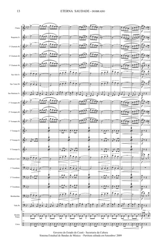 &
&
&
&
&
&
&
&
&
&
&
&
&
&
?
?
?
?
?
?
÷
÷
bb
bb
b
bb
bb
bb
b
bb
b
bb
bb
bb
b
b
b
bb
bb
bb
bb
bb
bb
bb
bb
bb
bb
bb
Flauta
Requinta Eb
1º Clarinete Bb
2º Clarinete Bb
3º Clarinete Bb
Sax Alto Eb
Sax Tenor Bb
Sax Baritono Eb
1º Trompete Bb
2º Trompete Bb
3º Trompete Bb
1ª Trompa Eb
2ª Trompa Eb
3ª Trompa Eb
Trombone Canto
1º Trombone
2º Trombone
3º Trombone
Bombardino
Tuba Bb
Bombo
Pratos
Caixa
139
˙
˙
˙
˙
˙
3
œ œ œ
3
œ œ œ
j
œ œ
^ j
œ
˙
˙
˙
139
j
œ ‰ œ œ
3
œ œ œ
139 3
œ œ œ
J
œ
‰
œ œ
3
œ œ œ
139
j
œ œ
^
j
œ
139
œ ‰ œ ‰
139
J
œ ‰ œ œ
œ œ œ œ
œ œ œ œ
œ œ œ œ
œ œ œ œ
œ œ œ œ
˙
˙
J
œ œ
^ j
œ
œ œ œ œ
œ œ œ œ
œ œ œ œ
«
2
«
2
«
2
˙
˙
«
2
«
2
˙
J
œ œ
^
j
œ
œ œ ‰
J
œ
‰ œ œ ‰
œ œ œ œb
œ œ œ œb
œ œ œ œb
œ œ œ œb
œ œ œ œb
˙
˙
j
œ œ
^ j
œ
œ œ œ œb
œ œ œ œb
œ œ œ œb
˙
˙
˙
j
œ œ
^
j
œ
œ ‰ œ ‰
J
œ ‰ œ œ
˙
˙
˙
˙
˙
3
œ œ œ
3
œ œ œ
J
œ œ^
J
œ
˙
˙
˙
‰ œ œ ‰
«
2
‰ œ œ ‰
3
œ œ œ
3
œ œ œ
‰
œ œ
‰
‰
œ œ
‰
3
œ œ œ
J
œ œ^
J
œ
œ œ ‰
J
œ
‰ œ œ ‰
˙
˙
˙
˙
˙
3
œ œ œ
3
œ œ œ
J
œ œ^
J
œ
˙
˙
˙
J
œ ‰ œ œ
j
œ ‰ œ œ
3
œ œ œ
3
œ œ œ
J
œ
‰
œ œ
J
œ
‰
œ œ
3
œ œ œ
J
œ œ^
J
œ
œ ‰ œ ‰
J
œ ‰ œ œ
œ œn œ œ
œ œn œ œ
œ œn œ œ
œ œn œ œ
œ œn œ œ
˙
˙
j
œ œ
^
j
œ
œ œn œ œ
œ œn œ œ
œ œn œ œ
«
2
«
2
«
2
˙
˙
«
2
«
2
˙
J
œ œ^
J
œ
œ œ ‰
J
œ
‰ œ œ ‰
œ>> œ œ œn
œ>> œ œ œn
œ>> œ œ œn
œ>> œ œ œn
œ
>
œ œ œn
˙
˙
j
œ œ
^
j
œ
œ œ œ œn
œ œ œ œn
œ œ œ œn
˙
˙
˙
J
œ œ^
J
œ
œ ‰ œ ‰
J
œ ‰ œ œ
˙A
˙A
˙A
˙
˙
3
œ œ œ
3
œ œ œ
j
œ œ
^
j
œ
˙A
˙
˙
‰ œ œ ‰
‰ œ œ ‰
‰
œ œ
‰
3
œ œ œ
3
œ œ œ
‰
œ œ
‰
‰ œ œ ‰
3
œ œ œ
j
œ
œ^
J
œ
œ œ ‰
J
œ
‰ œ œ ‰
˙
˙
˙
˙
˙
3
œ œ œ
3
œ œ œ
j
œ œ
^
j
œ
˙
˙
˙
J
œ ‰ œ œ
j
œ ‰ œ œ
j
œ
‰
œ œ
3
œ œ œ
3
œ œ œ
J
œ
‰
œ œ
J
œ ‰ œ œ
3
œ œ œ
J
œ œ^
J
œ
œ ‰ œ ‰
J
œ ‰ œ œ
œ œ œ œn
œ œ œ œ#
œ œ œ œn
œ œ œ œn
œ
œ œ œn
˙
˙
j
œ œ
^
j
œ
œ œ œ œn
œ œ œ œn
œ œ œ œn
«
2
«
2
«
2
˙
˙
«
2
«
2
˙
j
œ
œ^
J
œ
œ œ ‰
J
œ
‰ œ œ ‰
œ œ œ œ
œ œ œ œ
œ œ œ œ
œ œ œ œ
œ œ œ œ
˙
˙
j
œ œ
^
j
œ
œ œ œ œ
œ œ œ œ
œ œ œ œ
˙
˙
˙
J
œ œ^
J
œ
œ ‰ œ ‰
J
œ ‰ œ œ
œ> œ ‰ J
œn
œ> œ ‰
J
œn
œ> œ
‰ J
œn
œ> œ ‰
J
œ#
œ
>
œ ‰
J
œ.
œ> œ
‰ J
œ
œ>
œ
‰ J
œ>
j
œ
‰ Œ
œ> œ
‰ J
œn
œ> œ ‰
J
œ#
œ> œ ‰
J
œ#
J
œ ‰ Œ
j
œ ‰ Œ
j
œ
‰ Œ
œ œ
‰ J
œ
∑
J
œ
‰ Œ
J
œ ‰ Œ
œ œ
‰ J
œ
J
œ ‰ Œ
yœ
^
yœ
^
‰
j
yœ
^
J
œ ‰ Œ
Tutti
f
f
f
f
f
f
f
f
f
f
f
f
f
f
f
f
f
f
f
f
f
13
Governo do Estado do Ceará - Secretaria da Cultura
Sistema Estadual de Bandas de Música - Partitura editada em Setembro/ 2009
ETERNA SAUDADE - DOBRADO
 