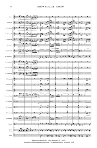 &
&
&
&
&
&
&
&
&
&
&
&
&
&
?
?
?
?
?
?
÷
÷
bb
bb
b
bb
bb
bb
b
bb
b
bb
bb
bb
b
b
b
bb
bb
bb
bb
bb
bb
bb
bb
bb
bb
bb
Flauta
Requinta Eb
1º Clarinete Bb
2º Clarinete Bb
3º Clarinete Bb
Sax Alto Eb
Sax Tenor Bb
Sax Baritono Eb
1º Trompete Bb
2º Trompete Bb
3º Trompete Bb
1ª Trompa Eb
2ª Trompa Eb
3ª Trompa Eb
Trombone Canto
1º Trombone
2º Trombone
3º Trombone
Bombardino
Tuba Bb
Bombo
Pratos
Caixa
151
œ> œ ‰
J
œb
œb
>
œ ‰
j
œb
œb> œ ‰ J
œb
œn>
œn ‰
J
œ
œ> œ# ‰ j
œn .
œb> œ
‰ J
œn
œ# œn
‰ J
œn>
∑
œA> œ ‰ J
œb
œ>
œn ‰
J
œb
œ>
œn ‰
J
œb
151
∑
∑
∑
œ œ#
‰ J
œn
151
∑
∑
∑
œn œb
‰ J
œn
151
∑
151
yœ
^
yœ
^
‰
j
yœ
^
151
∑
œ
>
œn ‰
j
œb
>
œ
> œ# ‰ j
œn
œ>
œn ‰
J
œb
œ
>
œ# ‰ j
œn
œ#
>
œn ‰ j
œn
œb> œ
‰ J
œb
œA œ‰ J
œb
∑
œ>
œn ‰
J
œb
œ
>
œb ‰ j
œ
œ
>
œb ‰ j
œ
∑
∑
∑
œn œb
‰ J
œn
∑
∑
∑
œA œ
‰ J
œb
∑
yœ
^
yœ
^
‰
j
yœ
^
∑
œ œb œ œ
œ œb œ œ
œ œb œ œ
œ# œn œn œb
œb œ œ# œn
œ œb œ œ
œ œn œb œ
∑
œ œb œ œ
œ# œn œn œb
œ# œn œn œb
∑
∑
∑
œb œ œn œb
∑
∑
∑
œ œn œb œ
∑
j
yœ
^
‰ Œ
∑
∑
‰
œ œ œ
‰
œ œ œ
‰
œ œ œ
‰
œ.
œ.
œ.
˙
˙
j
œ œ
^
j
œ
∑
∑
∑
‰ œ œ ‰
‰ œ œ ‰
‰ œ œ ‰
˙
˙
‰
œ œ
‰
‰
œ œ
‰
˙
J
œ œ^
J
œ
œ œ ‰
J
œ
‰ œ œ ‰
p
Bombo
p
p
p
p
p
p
p
p
p
p
p
p
p
p
p
p
p
∑
œ œ œ œ
œ œ œ œ
œ œ œ œ
œ. œ. œ. œ.
˙
˙
j
œ œ
^
j
œ
∑
∑
∑
J
œ ‰ œ œ
j
œ ‰ œ œ
j
œ ‰ œ œ
˙
˙
J
œ
‰
œ œ
J
œ
‰
œ œ
˙
J
œ œ^
J
œ
œ ‰ œ ‰
J
œ ‰ œ œ
∑
œ>
œ
‰ J
œ
œ> œ
‰ J
œ
œ>
œ
‰ J
œ
œ>
œ ‰ J
œ
œ
œ œ œ
œ
œ œ œ
j
œ œ
^
j
œ
∑
∑
∑
«
2
«
2
«
2
œ
œ œ œ
j
œ ‰ Œ
«
2
«
2
œ
œ œ œ
J
œ œ^
J
œ
œ œ ‰
J
œ
‰ œ œ ‰
∑
‰ œ>> œ ‰
‰
œ>> œ
‰
‰ œ>> œ ‰
‰ œ. œ. ‰
œ œ œ œ
œ œ œ œ
j
œ œ
^
j
œ
∑
∑
∑
œ œ œ œ
∑
œ œ œ œ
J
œ œ^
J
œ
œ ‰ œ ‰
J
œ ‰ œ œ
∑
‰
œ œ œ
‰
œ œ œ
‰
œ œ œ
‰
œ. œ.
œ.
˙
˙
j
œ
œ
^ j
œ
∑
∑
∑
‰ œ œ ‰
«
2
«
2
˙
˙
«
2
«
2
˙
J
œ œ^
J
œ
œ œ ‰
J
œ
‰ œ œ ‰
∑
œ œ œ œ
œ œ œ œ
œ œ œ œ
œ.
œ.
œ.
œ.
˙
˙
j
œ œ
^ j
œ
∑
∑
∑
J
œ ‰ œ œ
˙
˙
˙
J
œ œ^
J
œ
œ ‰ œ ‰
J
œ ‰ œ œ
∑
œ>
œ
‰ J
œ
œ> œ
‰ J
œ
œ> œ
‰ J
œ
œ>
œ ‰
J
œ.
˙
˙
j
œ
œ
^ j
œ
∑
∑
∑
«
2
«
2
«
2
˙
˙
«
2
«
2
˙
J
œ œ^
J
œ
œ œ ‰
J
œ
‰ œ œ ‰
∑
‰ œ
>
œ ‰
‰ œ> œ ‰
‰ œ
>
œ ‰
‰ œ> œ ‰
J
œ
‰
œ
J
œ ‰ œ
j
œ œ
^ j
œ
∑
∑
∑
J
œ
‰
œ
j
œ ‰ Œ
J
œ
‰
œ
J
œ œ^
J
œ
œ ‰ œ ‰
J
œ ‰ œ œ
∑
‰
œ# œ œ
‰
œn œ œ
‰
œ œn œ
‰
œ. œ.
œn .
˙
˙
j
œ
œ
^ j
œ
∑
∑
∑
‰ œ œ ‰
‰ œ œ ‰
‰ œ# œ ‰
˙
˙
‰
œ œ
‰
‰
œn œ
‰
˙
J
œ œ^
J
œ
œ œ ‰
J
œ
‰ œ œ ‰
14
Governo do Estado do Ceará - Secretaria da Cultura
Sistema Estadual de Bandas de Música - Partitura editada em Setembro/ 2009
ETERNA SAUDADE - DOBRADO
 