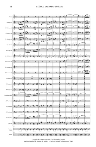 &
&
&
&
&
&
&
&
&
&
&
&
&
&
?
?
?
?
?
?
÷
÷
bb
bb
b
bb
bb
bb
b
bb
b
bb
bb
bb
b
b
b
bb
bb
bb
bb
bb
bb
bb
bb
bb
bb
bb
Flauta
Requinta Eb
1º Clarinete Bb
2º Clarinete Bb
3º Clarinete Bb
Sax Alto Eb
Sax Tenor Bb
Sax Baritono Eb
1º Trompete Bb
2º Trompete Bb
3º Trompete Bb
1ª Trompa Eb
2ª Trompa Eb
3ª Trompa Eb
Trombone Canto
1º Trombone
2º Trombone
3º Trombone
Bombardino
Tuba Bb
Bombo
Pratos
Caixa
163
∑
œ# œ œ œ#
œn œ œ œn
œ œn œ œ
œ.
œ.
œn .
œ.
˙
˙
j
œ œ
^ j
œ
∑
∑
∑
163
J
œ ‰ œ œ
j
œ# ‰ œ œ
j
œ
‰
œ œ
˙
163
˙
J
œn
‰
œ œ
J
œ ‰ œ œ
˙
163
J
œ œ^
J
œ
163
œ ‰ œ ‰
163
J
œ ‰ œ œ
∑
œ>
œ#
‰ J
œ
œ> œn
‰ J
œ
œn> œ
‰ J
œ
œ>
œ ‰
J
œn .
œ
œ œ œ#
œ
œ œ œn
j
œ
œ
^ j
œ
∑
∑
∑
«
2
‰ œ# œ ‰
‰
œ œ
‰
œ
œ œ œn
j
œ ‰ Œ
‰
œn œ
‰
‰
œ œ ‰
œ
œ œ œn
J
œ œ^
J
œ
œ œ ‰
J
œ
‰ œ œ ‰
∑
‰ œ
> œ# ‰
‰ œ>
œn ‰
‰ œn
>
œ ‰
‰ œ>
œ
‰
œ œ œ œ
œ œ œ œ
j
œ œ
^ j
œ
∑
∑
∑
j
œ# ‰ œ œ
j
œ
‰
œ œ
œ œ œ œ
∑
J
œn
‰
œ œ
J
œ ‰ œ œ
œ œ œ œ
J
œ œ^
J
œ
œ ‰ œ ‰
J
œ ‰ œ œ
∑
‰
œ œA œ
‰
œ œA œ
‰
œ œ œ
‰
œ. œ.
œ.
˙
˙
j
œ œb
^
j
œ
∑
∑
∑
‰ œ œ ‰
‰ œ œ ‰
«
2
˙
˙
‰
œ œ
‰
«
2
˙
j
œ
œb^
J
œ
œ œ ‰
J
œ
‰ œ œ ‰
∑
œ œ œ œ
œ œ œ œ
œ œ œ œ
œ.
œ.
œ.
œ.
˙
˙
j
œ œb
^
j
œ
∑
∑
∑
J
œ ‰ œ œ
j
œ ‰ œ œ
˙
˙
J
œ
‰
œ œ
˙
J
œ œb^
J
œ
œ ‰ œ ‰
J
œ ‰ œ œ
∑
œ>
œ
‰ J
œ
œ> œ
‰ J
œ
œ> œ ‰
J
œ
œ œ ‰
J
œ.
˙
˙
j
œ œb
^
j
œ
∑
∑
∑
«
2
«
2
«
2
˙
˙
«
2
«
2
˙
j
œ
œb^
J
œ
œ œ ‰
J
œ
‰ œ œ ‰
Œ ‰ J
œ
‰ œ œ
œ
‰ œ œ
œ
‰ œ œ
œ
‰ œ>
œ
œ
.œ
‰
.œ
‰
j
œ œb
^
j
œ
Œ ‰ J
œ
Œ ‰ j
œ
Œ ‰ j
œ
.œ
‰
J
œ ‰ Œ
.œ
‰
J
œ œb^
J
œ
œ ‰ œ ‰
J
œ ‰ œ œ
˙
˙
˙
˙
˙
3
œ œ œ
3
œ œ œ
J
œ œ
^ j
œ
˙
˙
˙
«
2
‰ œ œ ‰
«
2
3
œ œ œ
3
œ œ œ
‰
œ œ
‰
«
2
3
œ œ œ
J
œ œ
^
j
œ
œ œ ‰
J
œ
‰ œ œ ‰
˙
˙
˙
˙
˙
3
œ œ œ
3
œ œ œ
j
œ œ
^ j
œ
˙
˙
˙
j
œ ‰ œ œ
3
œb œ œ
3
œb œ œ
J
œ
‰
œ œ
3
œ œ œ
j
œ œ
^
j
œ
œ ‰ œ ‰
J
œ ‰ œ œ
J
œ œn
J
œ
J
œ œ#
J
œ
J
œ œ#
J
œ
J
œ œ#
J
œ
J
œ œ#
J
œ
˙
˙
j
œ
œ
^ j
œ
J
œ œ#
J
œ
J
œ œ# J
œ
J
œ œ#
J
œ
«
2
«
2
«
2
˙
˙
«
2
«
2
˙
J
œ œ^ j
œ
œ œ ‰
J
œ
‰ œ œ ‰
œ œ œn œ
œ œ œ# œ
œ œ œ# œ
œ œ œ# œ
œ œ œ# œ
˙
˙
j
œ œ
^
J
œ
œ œ œ# œ
œ œ œ# œ
œ œ œ# œ
˙
˙
˙
j
œ œ
^
J
œ
œ ‰ œ ‰
J
œ ‰ œ œ
15
Governo do Estado do Ceará - Secretaria da Cultura
Sistema Estadual de Bandas de Música - Partitura editada em Setembro/ 2009
ETERNA SAUDADE - DOBRADO
 