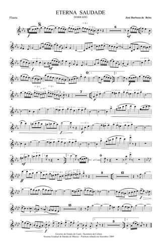 & bbb 4
2 ..œ œ œœ
f
%œ œ œ œ œ œ œ œ œœ
3
œœœ 3
œœœ
3
œœœ 3
œœ œn J
œ ‰ Œ
6
‰
J
œ
œœœœ
F
J
œ œ
J
œ
& bb
b
14
j
œ œ
j
œ ˙ œ œ
œœœœ œ œ œ œ œ œ
˙ œ œ œ œ
>
œ œ œ œ> œ œ œ œ
>
˙ œ
œ œ œ
œ œ œn œ
& bb
b
26
œ œ œ œ
3
œ œ œ
f
œ ≈œ
œœœ œ
F
J
œ œ
J
œ j
œ œ
j
œ ˙ œ œ
œœœœ œ œ œ œ œ
>
œ ˙
3
œ œ œ
& bbb ..
37 œ œ œ œ œ œ œn œ
œ œ œ œ œ œ œ œn œ œ œ œ
ﬁœ> œ
1.
˙ œ œ
œœœœ
2
˙
J
œ ‰ œœœœ
f
œ œœœœ
& bbb ..
48
œ œœœœ
3
œ>œ>œ>
3
œ>œ>œ>
3
œ>œ>œ> 3
œ>œ>
œn
>
J
œ>
‰ Œ
7 3
œ œ œ
p
˙ 3
œ œ# œ 3
œ œ œn
3
œ œ œ
˙
& bb
b
65
˙ œ œ ˙ ˙ 3
œ œn œ 3
œ œ œ
3
œ œ œ
˙ ˙ œ
œ> œ œn œ œ œ œ
œ œ œ œ
& bb
b
78 œ œ œn œ œ œ œn œn œ œ ˙
f
J
œ
‰ Œ
3
œ œ œ
p
˙ 3
œ œ# œ 3œ œ œn
3
œ œ œ
˙ ˙
& bbb
90
œ œ ˙ ˙ 3
œ œn œ
3
œ œ œ
3
œ œ œ
˙ ˙ œ
œ> œ œn œ œ œ œ
J
œ>
‰ Œ ∑
& bbb .. bbbb
103
3
œ# œn œ
F
3
œn œ œ 1.
J
œ
‰ Œ ∑
2. ˙
D.C. al Coda
J
œ
‰œœœœ ﬁ
J
œ.
‰ Œ ∑ ‰ J
œ
>
J
œ>
‰ ∑
& bb
bb ..
114 œ 3
œ
œ œ
ƒ
œ 3œ œ œ 3
œ œn œ 3
œ œ œ
3
œ> œ> œn>
3
œ> œ#> œ>
J
œ>
‰ Œ
3 15
Œ ‰ J
œ ˙
& bb
bb
139 ˙ œ œ œ œ œ œ œ œb ˙ ˙ œ œn œ œ œ>> œ œ œn ˙A ˙ œ œ œ œn œ œ œ œ œ> œ ‰ J
œn
f
& bbbb
151
œ> œ ‰ J
œb œ
>
œn ‰ j
œb
>
œ œb œ œ
15
Œ ‰ J
œ ˙ ˙
J
œ œn J
œ œ œ œn œ ˙ ˙
& bbbb ..
176 œ œ œ œ œ œ œ œ J
œ>
œ
>
J
œ>
f
J
œ œ>
J
œ>
J
œ œ>
J
œ
>
J
œ œ
>
j
œ
>
1.
j
œ
>
‰ Œ
3 2.
œ
>
œ
œœœ j
œ ‰ Œ
Governo do Estado do Ceará - Secretaria da Cultura
Sistema Estadual de Bandas de Música - Partitura editada em Setembro/ 2009
ETERNA SAUDADE
DOBRADO José Barbosa de BritoFlauta
 