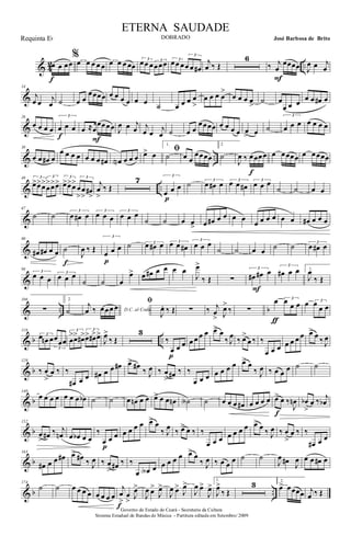 & 4
2 ..œ œ œœ
f
%
œ œ œ œ œ œ œ œ œœ
3
œœ œ 3
œœœ 3
œœ œ
3
œ œ œ#
j
œ ‰ Œ
6
‰ j
œ
œœœœ
F
J
œ œ j
œ
&
14
j
œ œ j
œ ˙ œ œ
œœœœ œ œ œ œ œ œ ˙ œ œ œ œ
>
œ œ œ œ
>
œ œ œ œ
>
˙ œ
œ œ œ œ œ œ# œ
&
26
œ œ œ œ
3
œ œ œ
f
œ ≈œ
œœœœ
F
J
œ œ j
œ j
œ œ j
œ ˙ œ œ
œœœœ œ œ œ œ œ
> œ ˙
3
œ œ œ œ œ œ œ
& ..
38
œ œ œ# œ
œ œ œ œ œ œ œ œ# œN œ œ œ
ﬁœ> œ
1.
˙ œ œ
œœœœ
2
˙
J
œ ‰ œœœœ
f
œ œœœœ œ œœœœ
& ..
49 3
œ>œ>œ>
3
œ
>œ>œ> 3
œ>œ>œ> 3
œ
>
œ
>
œ#
>
j
œ
>
‰ Œ
7 3
œ œ œ
p
˙ 3
œ œ# œ 3
œ œ œ#
3
œ œ œ
˙ ˙ œ œ
&
67
˙ ˙ 3
œ œ# œ 3
œ œ œ
3
œ œ œ
˙ ˙ œ œ
> œ œ# œ œ œ œ
œ œ œ œ œ œ œ# œ œ œ
&
80
œ# œ# œ œ ˙
f
J
œ ‰ Œ
3
œ œ œ
p
˙ 3œ œ# œ 3œ œ œ#
3
œ œ œ
˙ ˙ œ œ ˙ ˙ 3
œ œ# œ
&
94
3
œ œ œ
3
œ œ œ
˙ ˙ œ
œ> œ œ# œ œ œ œ
J
œ>
‰ Œ ∑
3
œ# œ# œ
F
3
œ# œ œ 1.
J
œ
‰ Œ
& .. b
106
∑
2.
˙ D.C. al Coda
j
œ ‰ œœœ œ
ﬁ
J
œ. ‰ Œ ∑ ‰ j
œ
> J
œ>
‰ ∑
œ 3œ
œ œ
ƒ
œ 3
œ
œ œ
& b ..
116
3œ œn œ
3
œœœ
3
œ
>œ> œ#> 3
œ> œ#>œ>
J
œ>
‰ Œ
3
‰
œ œ œ
p
œ œ œ œ œ> œ
‰ J
œ ‰ œ>
œ ‰ ‰
œ œ œ œ œ œ œ œ> œ ‰ J
œ
& b
129
‰ œ
>
œ ‰ ‰
œ# œ œ œ# œ œ œ# œ> œ#
‰ J
œ ‰ œ
> œ# ‰ ‰
œ œ œ œ œ œ œ œ> œ
‰ J
œ ‰ œ œ œ ˙ ˙
& b
140
œ œ œ œ œ œ œ œb ˙ ˙ œ œn œ œ œ>> œ œ œn ˙A ˙ œ œ œ œ# œ œ œ œ œ> œ ‰
J
œn
f
œb
>
œ ‰ j
œb
& b
152
œ
> œ# ‰ j
œn œ œb œ œ
‰
œ œ œ
p
œ œ œ œ œ> œ
‰ J
œ ‰ œ>> œ ‰ ‰
œ œ œ œ œ œ œ œ> œ ‰ J
œ ‰ œ
>
œ ‰ ‰
œ# œ œ
& b
163
œ# œ œ œ# œ> œ# ‰ J
œ ‰ œ
> œ# ‰ ‰
œ œA œ œ œ œ œ œ> œ
‰ J
œ ‰ œ œ œ ˙ ˙
J
œ œ# J
œ œ œ œ# œ
& b ..
174
˙ ˙ œ œ œ œ œ œ œ œ
j
œ
>
œ
> J
œ>
f
J
œ œ>
J
œ>
J
œ œ>
J
œ>
J
œ œ>
J
œ>
1.
J
œ>
‰ Œ
3 2.
œ> œœœœ j
œ ‰ Œ
Governo do Estado do Ceará - Secretaria da Cultura
Sistema Estadual de Bandas de Música - Partitura editada em Setembro/ 2009
ETERNA SAUDADE
DOBRADO José Barbosa de BritoRequinta Eb
 
